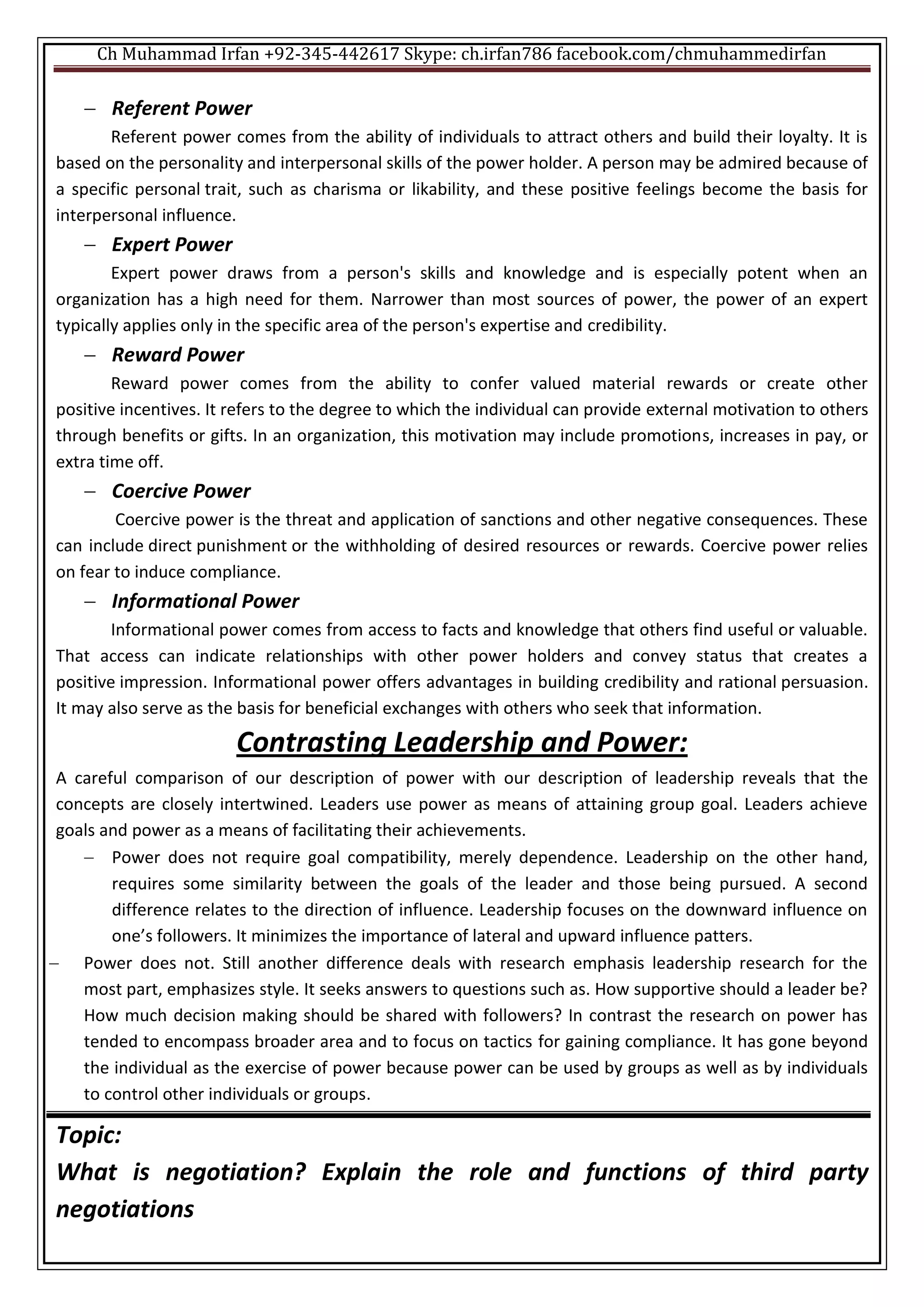 Ch Muhammad Irfan +92-345-442617 Skype: ch.irfan786 facebook.com/chmuhammedirfan
 Referent Power
Referent power comes from the ability of individuals to attract others and build their loyalty. It is
based on the personality and interpersonal skills of the power holder. A person may be admired because of
a specific personal trait, such as charisma or likability, and these positive feelings become the basis for
interpersonal influence.
 Expert Power
Expert power draws from a person's skills and knowledge and is especially potent when an
organization has a high need for them. Narrower than most sources of power, the power of an expert
typically applies only in the specific area of the person's expertise and credibility.
 Reward Power
Reward power comes from the ability to confer valued material rewards or create other
positive incentives. It refers to the degree to which the individual can provide external motivation to others
through benefits or gifts. In an organization, this motivation may include promotions, increases in pay, or
extra time off.
 Coercive Power
Coercive power is the threat and application of sanctions and other negative consequences. These
can include direct punishment or the withholding of desired resources or rewards. Coercive power relies
on fear to induce compliance.
 Informational Power
Informational power comes from access to facts and knowledge that others find useful or valuable.
That access can indicate relationships with other power holders and convey status that creates a
positive impression. Informational power offers advantages in building credibility and rational persuasion.
It may also serve as the basis for beneficial exchanges with others who seek that information.
Contrasting Leadership and Power:
A careful comparison of our description of power with our description of leadership reveals that the
concepts are closely intertwined. Leaders use power as means of attaining group goal. Leaders achieve
goals and power as a means of facilitating their achievements.
 Power does not require goal compatibility, merely dependence. Leadership on the other hand,
requires some similarity between the goals of the leader and those being pursued. A second
difference relates to the direction of influence. Leadership focuses on the downward influence on
one’s followers. It minimizes the importance of lateral and upward influence patters.
 Power does not. Still another difference deals with research emphasis leadership research for the
most part, emphasizes style. It seeks answers to questions such as. How supportive should a leader be?
How much decision making should be shared with followers? In contrast the research on power has
tended to encompass broader area and to focus on tactics for gaining compliance. It has gone beyond
the individual as the exercise of power because power can be used by groups as well as by individuals
to control other individuals or groups.
Topic:
What is negotiation? Explain the role and functions of third party
negotiations
 