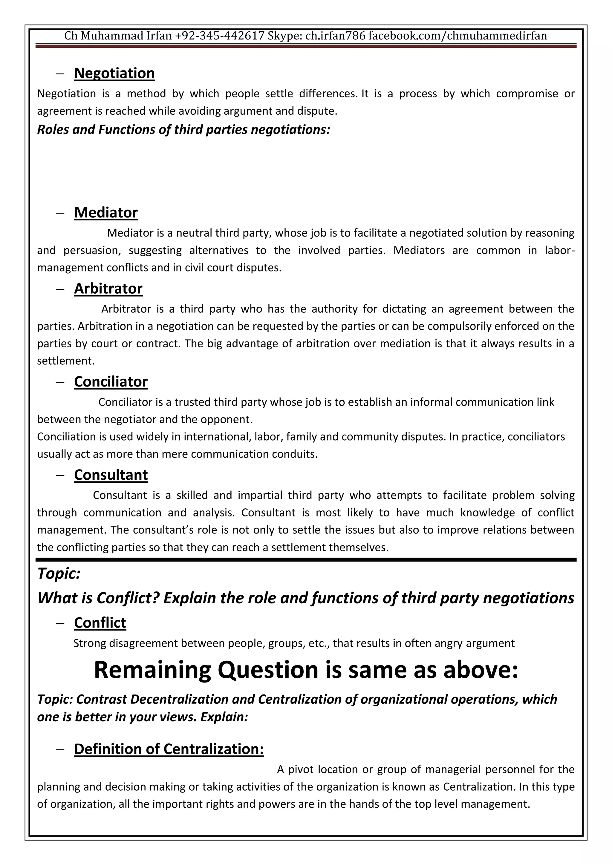 Ch Muhammad Irfan +92-345-442617 Skype: ch.irfan786 facebook.com/chmuhammedirfan
 Negotiation
Negotiation is a method by which people settle differences. It is a process by which compromise or
agreement is reached while avoiding argument and dispute.
Roles and Functions of third parties negotiations:
 Mediator
Mediator is a neutral third party, whose job is to facilitate a negotiated solution by reasoning
and persuasion, suggesting alternatives to the involved parties. Mediators are common in labor-
management conflicts and in civil court disputes.
 Arbitrator
Arbitrator is a third party who has the authority for dictating an agreement between the
parties. Arbitration in a negotiation can be requested by the parties or can be compulsorily enforced on the
parties by court or contract. The big advantage of arbitration over mediation is that it always results in a
settlement.
 Conciliator
Conciliator is a trusted third party whose job is to establish an informal communication link
between the negotiator and the opponent.
Conciliation is used widely in international, labor, family and community disputes. In practice, conciliators
usually act as more than mere communication conduits.
 Consultant
Consultant is a skilled and impartial third party who attempts to facilitate problem solving
through communication and analysis. Consultant is most likely to have much knowledge of conflict
management. The consultant’s role is not only to settle the issues but also to improve relations between
the conflicting parties so that they can reach a settlement themselves.
Topic:
What is Conflict? Explain the role and functions of third party negotiations
 Conflict
Strong disagreement between people, groups, etc., that results in often angry argument
Remaining Question is same as above:
Topic: Contrast Decentralization and Centralization of organizational operations, which
one is better in your views. Explain:
 Definition of Centralization:
A pivot location or group of managerial personnel for the
planning and decision making or taking activities of the organization is known as Centralization. In this type
of organization, all the important rights and powers are in the hands of the top level management.
 