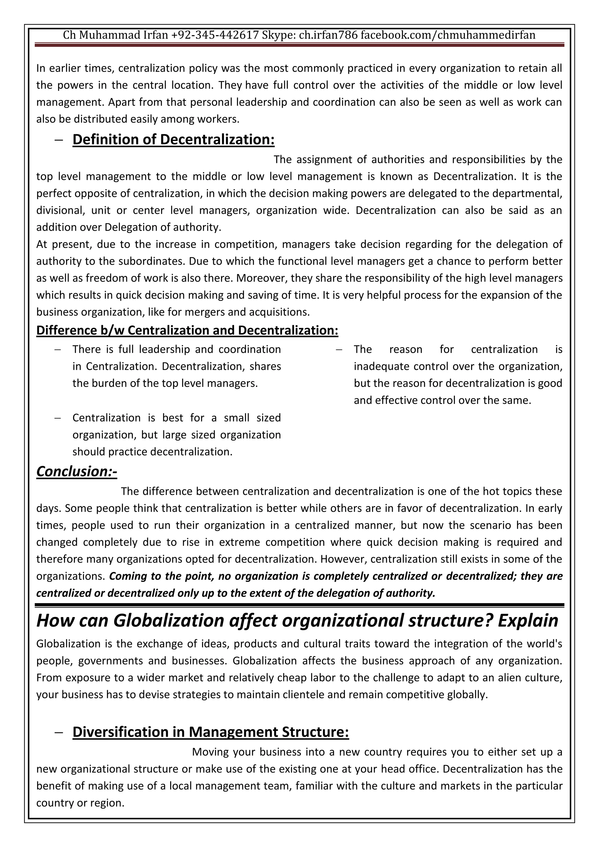 Ch Muhammad Irfan +92-345-442617 Skype: ch.irfan786 facebook.com/chmuhammedirfan
In earlier times, centralization policy was the most commonly practiced in every organization to retain all
the powers in the central location. They have full control over the activities of the middle or low level
management. Apart from that personal leadership and coordination can also be seen as well as work can
also be distributed easily among workers.
 Definition of Decentralization:
The assignment of authorities and responsibilities by the
top level management to the middle or low level management is known as Decentralization. It is the
perfect opposite of centralization, in which the decision making powers are delegated to the departmental,
divisional, unit or center level managers, organization wide. Decentralization can also be said as an
addition over Delegation of authority.
At present, due to the increase in competition, managers take decision regarding for the delegation of
authority to the subordinates. Due to which the functional level managers get a chance to perform better
as well as freedom of work is also there. Moreover, they share the responsibility of the high level managers
which results in quick decision making and saving of time. It is very helpful process for the expansion of the
business organization, like for mergers and acquisitions.
Difference b/w Centralization and Decentralization:
 There is full leadership and coordination
in Centralization. Decentralization, shares
the burden of the top level managers.
 The reason for centralization is
inadequate control over the organization,
but the reason for decentralization is good
and effective control over the same.
 Centralization is best for a small sized
organization, but large sized organization
should practice decentralization.
Conclusion:-
The difference between centralization and decentralization is one of the hot topics these
days. Some people think that centralization is better while others are in favor of decentralization. In early
times, people used to run their organization in a centralized manner, but now the scenario has been
changed completely due to rise in extreme competition where quick decision making is required and
therefore many organizations opted for decentralization. However, centralization still exists in some of the
organizations. Coming to the point, no organization is completely centralized or decentralized; they are
centralized or decentralized only up to the extent of the delegation of authority.
How can Globalization affect organizational structure? Explain
Globalization is the exchange of ideas, products and cultural traits toward the integration of the world's
people, governments and businesses. Globalization affects the business approach of any organization.
From exposure to a wider market and relatively cheap labor to the challenge to adapt to an alien culture,
your business has to devise strategies to maintain clientele and remain competitive globally.
 Diversification in Management Structure:
Moving your business into a new country requires you to either set up a
new organizational structure or make use of the existing one at your head office. Decentralization has the
benefit of making use of a local management team, familiar with the culture and markets in the particular
country or region.
 