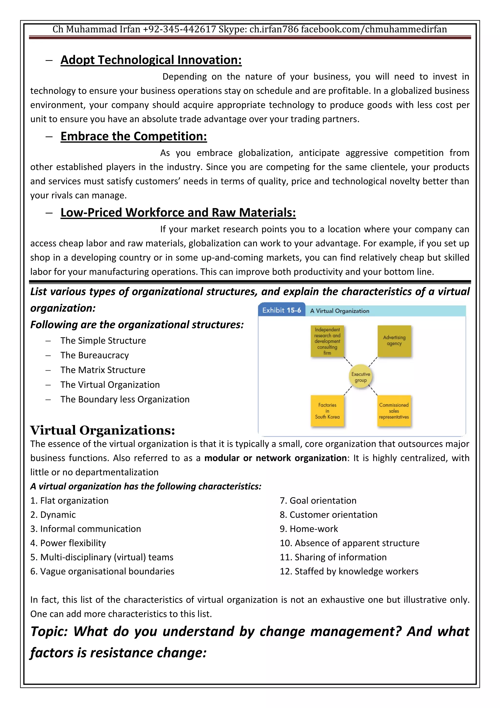 Ch Muhammad Irfan +92-345-442617 Skype: ch.irfan786 facebook.com/chmuhammedirfan
 Adopt Technological Innovation:
Depending on the nature of your business, you will need to invest in
technology to ensure your business operations stay on schedule and are profitable. In a globalized business
environment, your company should acquire appropriate technology to produce goods with less cost per
unit to ensure you have an absolute trade advantage over your trading partners.
 Embrace the Competition:
As you embrace globalization, anticipate aggressive competition from
other established players in the industry. Since you are competing for the same clientele, your products
and services must satisfy customers’ needs in terms of quality, price and technological novelty better than
your rivals can manage.
 Low-Priced Workforce and Raw Materials:
If your market research points you to a location where your company can
access cheap labor and raw materials, globalization can work to your advantage. For example, if you set up
shop in a developing country or in some up-and-coming markets, you can find relatively cheap but skilled
labor for your manufacturing operations. This can improve both productivity and your bottom line.
List various types of organizational structures, and explain the characteristics of a virtual
organization:
Following are the organizational structures:
 The Simple Structure
 The Bureaucracy
 The Matrix Structure
 The Virtual Organization
 The Boundary less Organization
Virtual Organizations:
The essence of the virtual organization is that it is typically a small, core organization that outsources major
business functions. Also referred to as a modular or network organization: It is highly centralized, with
little or no departmentalization
A virtual organization has the following characteristics:
1. Flat organization
2. Dynamic
3. Informal communication
4. Power flexibility
5. Multi-disciplinary (virtual) teams
6. Vague organisational boundaries
7. Goal orientation
8. Customer orientation
9. Home-work
10. Absence of apparent structure
11. Sharing of information
12. Staffed by knowledge workers
In fact, this list of the characteristics of virtual organization is not an exhaustive one but illustrative only.
One can add more characteristics to this list.
Topic: What do you understand by change management? And what
factors is resistance change:
 