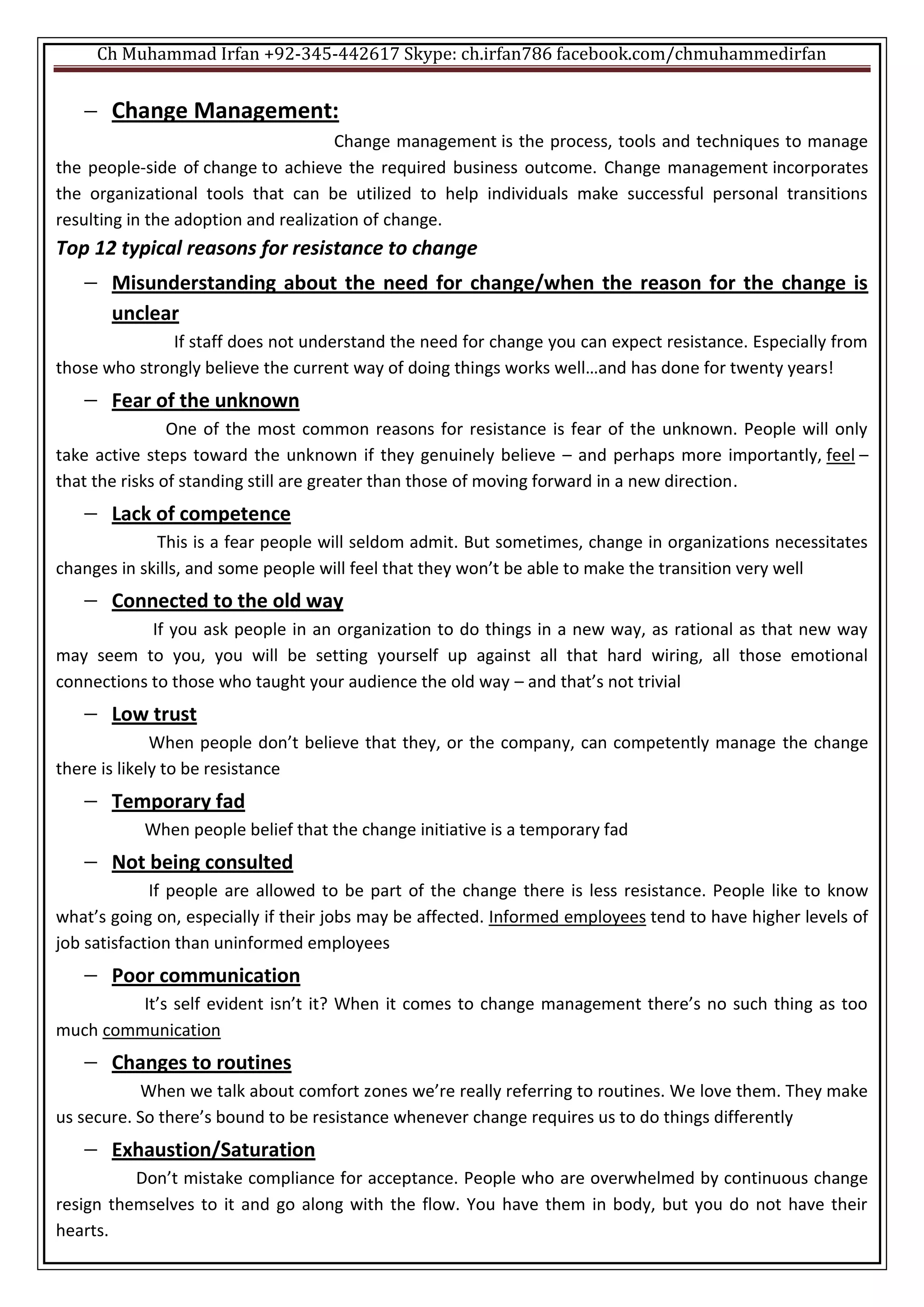 Ch Muhammad Irfan +92-345-442617 Skype: ch.irfan786 facebook.com/chmuhammedirfan
 Change Management:
Change management is the process, tools and techniques to manage
the people-side of change to achieve the required business outcome. Change management incorporates
the organizational tools that can be utilized to help individuals make successful personal transitions
resulting in the adoption and realization of change.
Top 12 typical reasons for resistance to change
 Misunderstanding about the need for change/when the reason for the change is
unclear
If staff does not understand the need for change you can expect resistance. Especially from
those who strongly believe the current way of doing things works well…and has done for twenty years!
 Fear of the unknown
One of the most common reasons for resistance is fear of the unknown. People will only
take active steps toward the unknown if they genuinely believe – and perhaps more importantly, feel –
that the risks of standing still are greater than those of moving forward in a new direction.
 Lack of competence
This is a fear people will seldom admit. But sometimes, change in organizations necessitates
changes in skills, and some people will feel that they won’t be able to make the transition very well
 Connected to the old way
If you ask people in an organization to do things in a new way, as rational as that new way
may seem to you, you will be setting yourself up against all that hard wiring, all those emotional
connections to those who taught your audience the old way – and that’s not trivial
 Low trust
When people don’t believe that they, or the company, can competently manage the change
there is likely to be resistance
 Temporary fad
When people belief that the change initiative is a temporary fad
 Not being consulted
If people are allowed to be part of the change there is less resistance. People like to know
what’s going on, especially if their jobs may be affected. Informed employees tend to have higher levels of
job satisfaction than uninformed employees
 Poor communication
It’s self evident isn’t it? When it comes to change management there’s no such thing as too
much communication
 Changes to routines
When we talk about comfort zones we’re really referring to routines. We love them. They make
us secure. So there’s bound to be resistance whenever change requires us to do things differently
 Exhaustion/Saturation
Don’t mistake compliance for acceptance. People who are overwhelmed by continuous change
resign themselves to it and go along with the flow. You have them in body, but you do not have their
hearts.
 