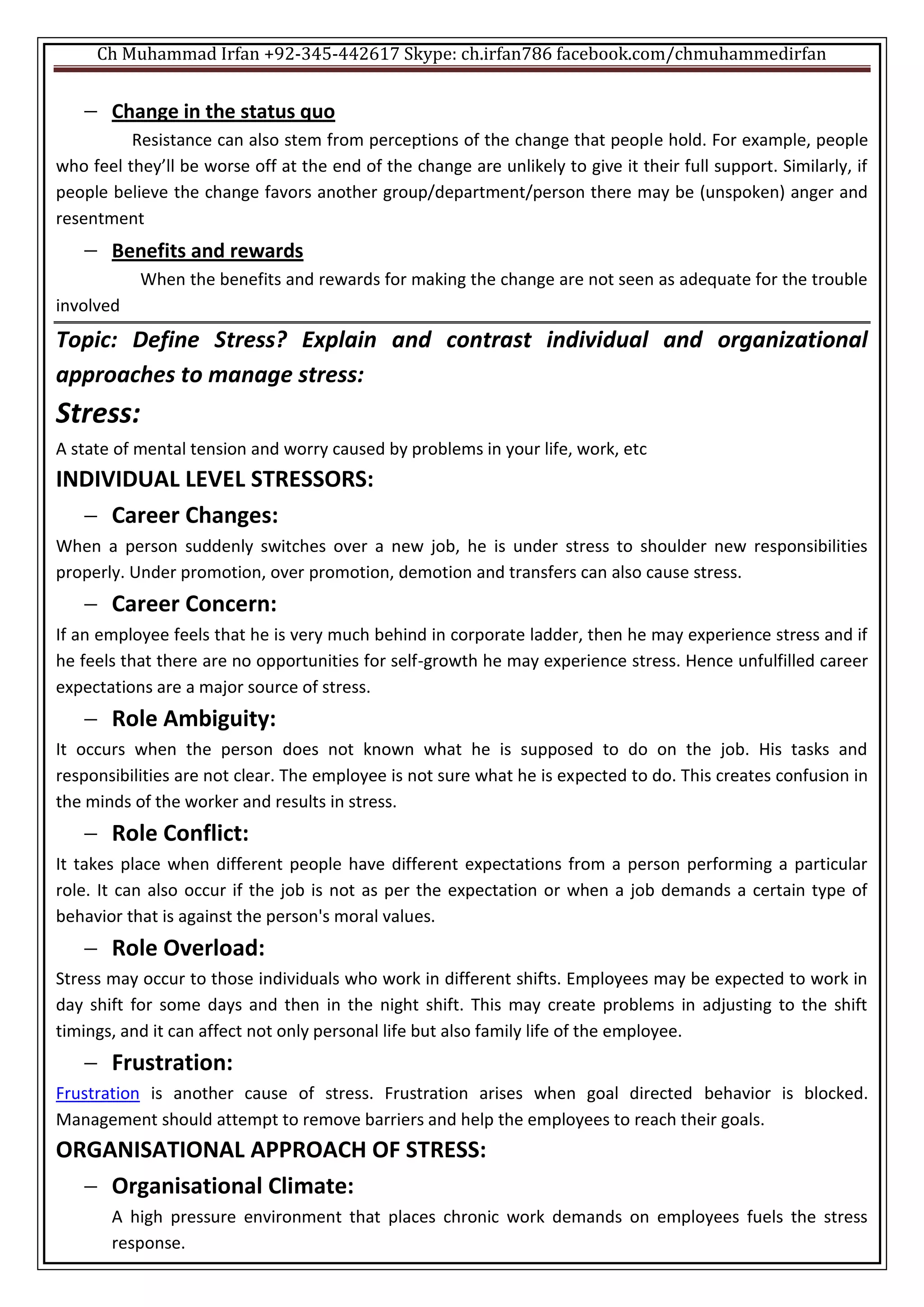 Ch Muhammad Irfan +92-345-442617 Skype: ch.irfan786 facebook.com/chmuhammedirfan
 Change in the status quo
Resistance can also stem from perceptions of the change that people hold. For example, people
who feel they’ll be worse off at the end of the change are unlikely to give it their full support. Similarly, if
people believe the change favors another group/department/person there may be (unspoken) anger and
resentment
 Benefits and rewards
When the benefits and rewards for making the change are not seen as adequate for the trouble
involved
Topic: Define Stress? Explain and contrast individual and organizational
approaches to manage stress:
Stress:
A state of mental tension and worry caused by problems in your life, work, etc
INDIVIDUAL LEVEL STRESSORS:
 Career Changes:
When a person suddenly switches over a new job, he is under stress to shoulder new responsibilities
properly. Under promotion, over promotion, demotion and transfers can also cause stress.
 Career Concern:
If an employee feels that he is very much behind in corporate ladder, then he may experience stress and if
he feels that there are no opportunities for self-growth he may experience stress. Hence unfulfilled career
expectations are a major source of stress.
 Role Ambiguity:
It occurs when the person does not known what he is supposed to do on the job. His tasks and
responsibilities are not clear. The employee is not sure what he is expected to do. This creates confusion in
the minds of the worker and results in stress.
 Role Conflict:
It takes place when different people have different expectations from a person performing a particular
role. It can also occur if the job is not as per the expectation or when a job demands a certain type of
behavior that is against the person's moral values.
 Role Overload:
Stress may occur to those individuals who work in different shifts. Employees may be expected to work in
day shift for some days and then in the night shift. This may create problems in adjusting to the shift
timings, and it can affect not only personal life but also family life of the employee.
 Frustration:
Frustration is another cause of stress. Frustration arises when goal directed behavior is blocked.
Management should attempt to remove barriers and help the employees to reach their goals.
ORGANISATIONAL APPROACH OF STRESS:
 Organisational Climate:
A high pressure environment that places chronic work demands on employees fuels the stress
response.
 