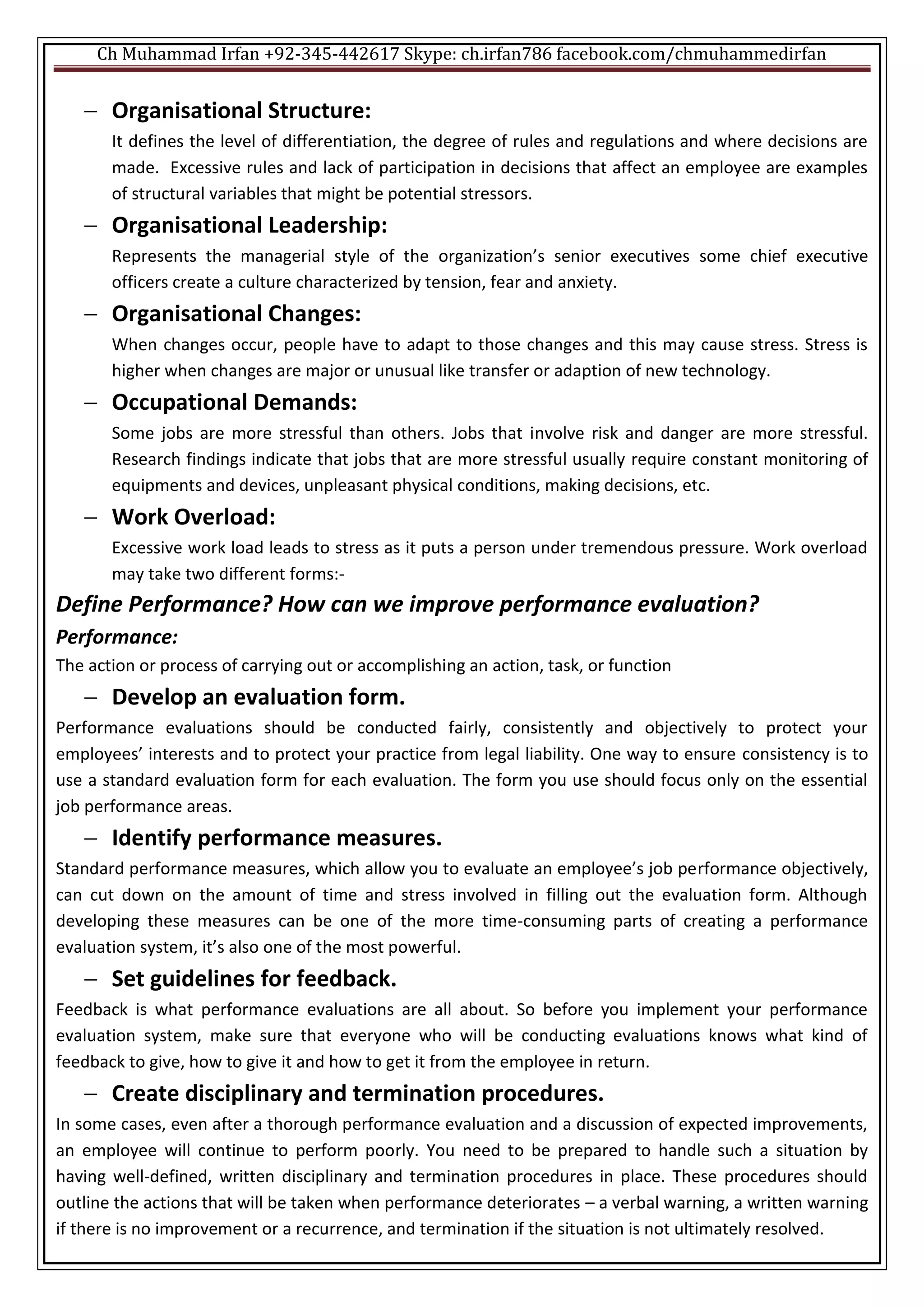 Ch Muhammad Irfan +92-345-442617 Skype: ch.irfan786 facebook.com/chmuhammedirfan
 Organisational Structure:
It defines the level of differentiation, the degree of rules and regulations and where decisions are
made. Excessive rules and lack of participation in decisions that affect an employee are examples
of structural variables that might be potential stressors.
 Organisational Leadership:
Represents the managerial style of the organization’s senior executives some chief executive
officers create a culture characterized by tension, fear and anxiety.
 Organisational Changes:
When changes occur, people have to adapt to those changes and this may cause stress. Stress is
higher when changes are major or unusual like transfer or adaption of new technology.
 Occupational Demands:
Some jobs are more stressful than others. Jobs that involve risk and danger are more stressful.
Research findings indicate that jobs that are more stressful usually require constant monitoring of
equipments and devices, unpleasant physical conditions, making decisions, etc.
 Work Overload:
Excessive work load leads to stress as it puts a person under tremendous pressure. Work overload
may take two different forms:-
Define Performance? How can we improve performance evaluation?
Performance:
The action or process of carrying out or accomplishing an action, task, or function
 Develop an evaluation form.
Performance evaluations should be conducted fairly, consistently and objectively to protect your
employees’ interests and to protect your practice from legal liability. One way to ensure consistency is to
use a standard evaluation form for each evaluation. The form you use should focus only on the essential
job performance areas.
 Identify performance measures.
Standard performance measures, which allow you to evaluate an employee’s job performance objectively,
can cut down on the amount of time and stress involved in filling out the evaluation form. Although
developing these measures can be one of the more time-consuming parts of creating a performance
evaluation system, it’s also one of the most powerful.
 Set guidelines for feedback.
Feedback is what performance evaluations are all about. So before you implement your performance
evaluation system, make sure that everyone who will be conducting evaluations knows what kind of
feedback to give, how to give it and how to get it from the employee in return.
 Create disciplinary and termination procedures.
In some cases, even after a thorough performance evaluation and a discussion of expected improvements,
an employee will continue to perform poorly. You need to be prepared to handle such a situation by
having well-defined, written disciplinary and termination procedures in place. These procedures should
outline the actions that will be taken when performance deteriorates – a verbal warning, a written warning
if there is no improvement or a recurrence, and termination if the situation is not ultimately resolved.
 