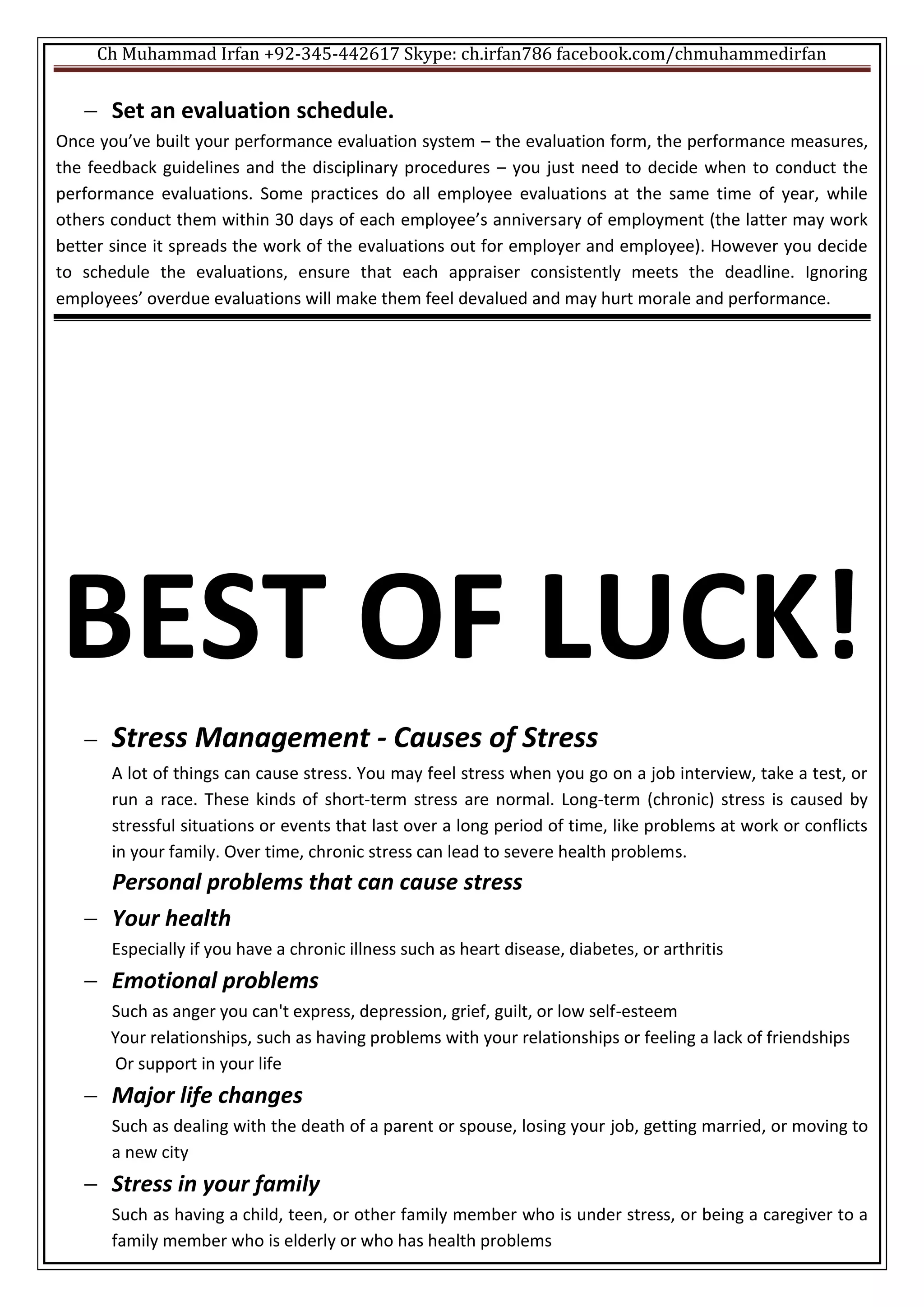 Ch Muhammad Irfan +92-345-442617 Skype: ch.irfan786 facebook.com/chmuhammedirfan
 Set an evaluation schedule.
Once you’ve built your performance evaluation system – the evaluation form, the performance measures,
the feedback guidelines and the disciplinary procedures – you just need to decide when to conduct the
performance evaluations. Some practices do all employee evaluations at the same time of year, while
others conduct them within 30 days of each employee’s anniversary of employment (the latter may work
better since it spreads the work of the evaluations out for employer and employee). However you decide
to schedule the evaluations, ensure that each appraiser consistently meets the deadline. Ignoring
employees’ overdue evaluations will make them feel devalued and may hurt morale and performance.
BEST OF LUCK!
 Stress Management - Causes of Stress
A lot of things can cause stress. You may feel stress when you go on a job interview, take a test, or
run a race. These kinds of short-term stress are normal. Long-term (chronic) stress is caused by
stressful situations or events that last over a long period of time, like problems at work or conflicts
in your family. Over time, chronic stress can lead to severe health problems.
Personal problems that can cause stress
 Your health
Especially if you have a chronic illness such as heart disease, diabetes, or arthritis
 Emotional problems
Such as anger you can't express, depression, grief, guilt, or low self-esteem
Your relationships, such as having problems with your relationships or feeling a lack of friendships
Or support in your life
 Major life changes
Such as dealing with the death of a parent or spouse, losing your job, getting married, or moving to
a new city
 Stress in your family
Such as having a child, teen, or other family member who is under stress, or being a caregiver to a
family member who is elderly or who has health problems
 