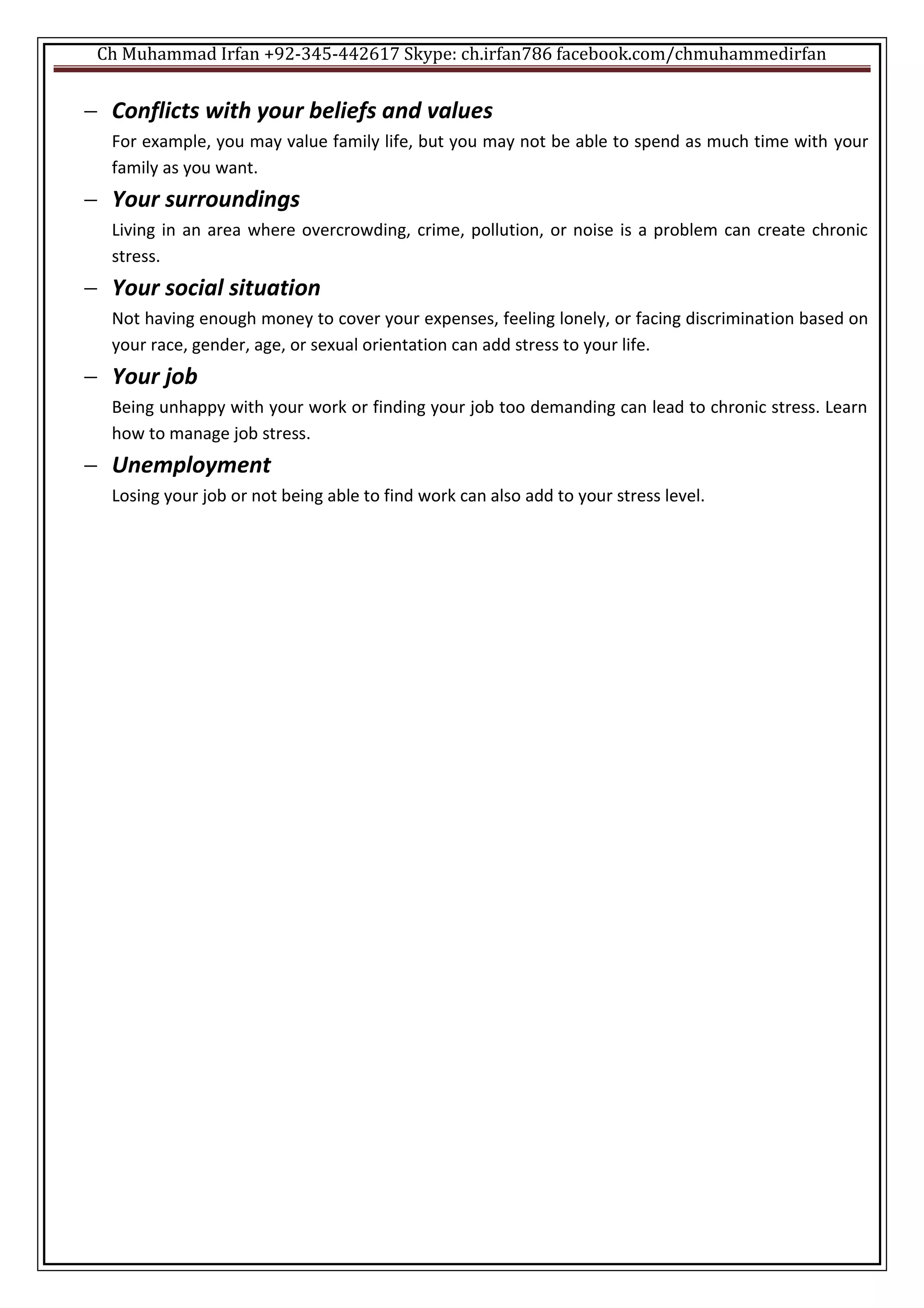Ch Muhammad Irfan +92-345-442617 Skype: ch.irfan786 facebook.com/chmuhammedirfan
 Conflicts with your beliefs and values
For example, you may value family life, but you may not be able to spend as much time with your
family as you want.
 Your surroundings
Living in an area where overcrowding, crime, pollution, or noise is a problem can create chronic
stress.
 Your social situation
Not having enough money to cover your expenses, feeling lonely, or facing discrimination based on
your race, gender, age, or sexual orientation can add stress to your life.
 Your job
Being unhappy with your work or finding your job too demanding can lead to chronic stress. Learn
how to manage job stress.
 Unemployment
Losing your job or not being able to find work can also add to your stress level.
 
