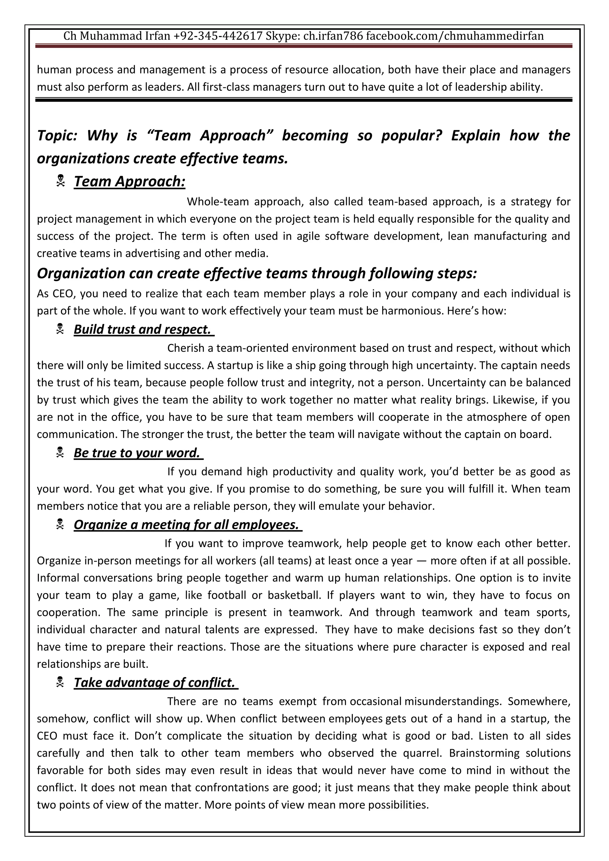 Ch Muhammad Irfan +92-345-442617 Skype: ch.irfan786 facebook.com/chmuhammedirfan
human process and management is a process of resource allocation, both have their place and managers
must also perform as leaders. All first-class managers turn out to have quite a lot of leadership ability.
Topic: Why is “Team Approach” becoming so popular? Explain how the
organizations create effective teams.
 Team Approach:
Whole-team approach, also called team-based approach, is a strategy for
project management in which everyone on the project team is held equally responsible for the quality and
success of the project. The term is often used in agile software development, lean manufacturing and
creative teams in advertising and other media.
Organization can create effective teams through following steps:
As CEO, you need to realize that each team member plays a role in your company and each individual is
part of the whole. If you want to work effectively your team must be harmonious. Here’s how:
 Build trust and respect.
Cherish a team-oriented environment based on trust and respect, without which
there will only be limited success. A startup is like a ship going through high uncertainty. The captain needs
the trust of his team, because people follow trust and integrity, not a person. Uncertainty can be balanced
by trust which gives the team the ability to work together no matter what reality brings. Likewise, if you
are not in the office, you have to be sure that team members will cooperate in the atmosphere of open
communication. The stronger the trust, the better the team will navigate without the captain on board.
 Be true to your word.
If you demand high productivity and quality work, you’d better be as good as
your word. You get what you give. If you promise to do something, be sure you will fulfill it. When team
members notice that you are a reliable person, they will emulate your behavior.
 Organize a meeting for all employees.
If you want to improve teamwork, help people get to know each other better.
Organize in-person meetings for all workers (all teams) at least once a year — more often if at all possible.
Informal conversations bring people together and warm up human relationships. One option is to invite
your team to play a game, like football or basketball. If players want to win, they have to focus on
cooperation. The same principle is present in teamwork. And through teamwork and team sports,
individual character and natural talents are expressed. They have to make decisions fast so they don’t
have time to prepare their reactions. Those are the situations where pure character is exposed and real
relationships are built.
 Take advantage of conflict.
There are no teams exempt from occasional misunderstandings. Somewhere,
somehow, conflict will show up. When conflict between employees gets out of a hand in a startup, the
CEO must face it. Don’t complicate the situation by deciding what is good or bad. Listen to all sides
carefully and then talk to other team members who observed the quarrel. Brainstorming solutions
favorable for both sides may even result in ideas that would never have come to mind in without the
conflict. It does not mean that confrontations are good; it just means that they make people think about
two points of view of the matter. More points of view mean more possibilities.
 