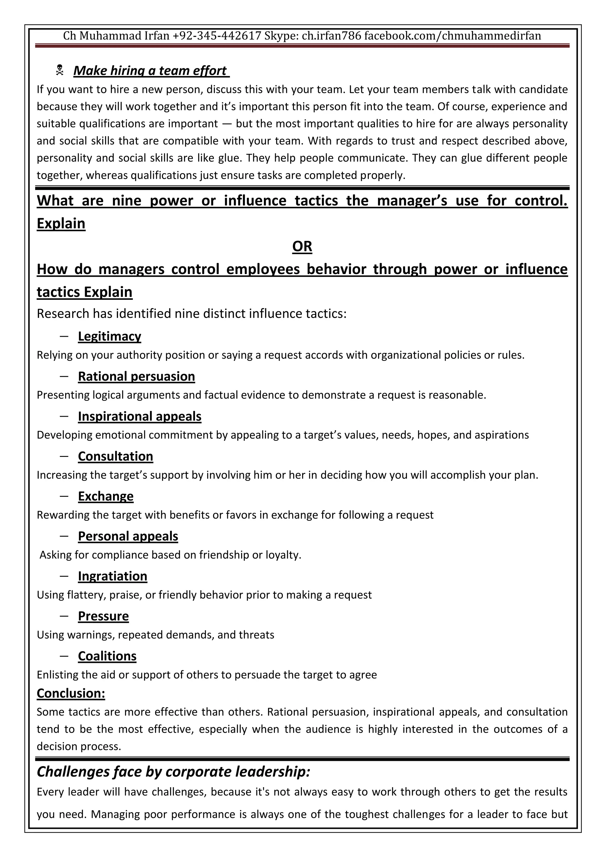 Ch Muhammad Irfan +92-345-442617 Skype: ch.irfan786 facebook.com/chmuhammedirfan
 Make hiring a team effort
If you want to hire a new person, discuss this with your team. Let your team members talk with candidate
because they will work together and it’s important this person fit into the team. Of course, experience and
suitable qualifications are important — but the most important qualities to hire for are always personality
and social skills that are compatible with your team. With regards to trust and respect described above,
personality and social skills are like glue. They help people communicate. They can glue different people
together, whereas qualifications just ensure tasks are completed properly.
What are nine power or influence tactics the manager’s use for control.
Explain
OR
How do managers control employees behavior through power or influence
tactics Explain
Research has identified nine distinct influence tactics:
 Legitimacy
Relying on your authority position or saying a request accords with organizational policies or rules.
 Rational persuasion
Presenting logical arguments and factual evidence to demonstrate a request is reasonable.
 Inspirational appeals
Developing emotional commitment by appealing to a target’s values, needs, hopes, and aspirations
 Consultation
Increasing the target’s support by involving him or her in deciding how you will accomplish your plan.
 Exchange
Rewarding the target with benefits or favors in exchange for following a request
 Personal appeals
Asking for compliance based on friendship or loyalty.
 Ingratiation
Using flattery, praise, or friendly behavior prior to making a request
 Pressure
Using warnings, repeated demands, and threats
 Coalitions
Enlisting the aid or support of others to persuade the target to agree
Conclusion:
Some tactics are more effective than others. Rational persuasion, inspirational appeals, and consultation
tend to be the most effective, especially when the audience is highly interested in the outcomes of a
decision process.
Challenges face by corporate leadership:
Every leader will have challenges, because it's not always easy to work through others to get the results
you need. Managing poor performance is always one of the toughest challenges for a leader to face but
 