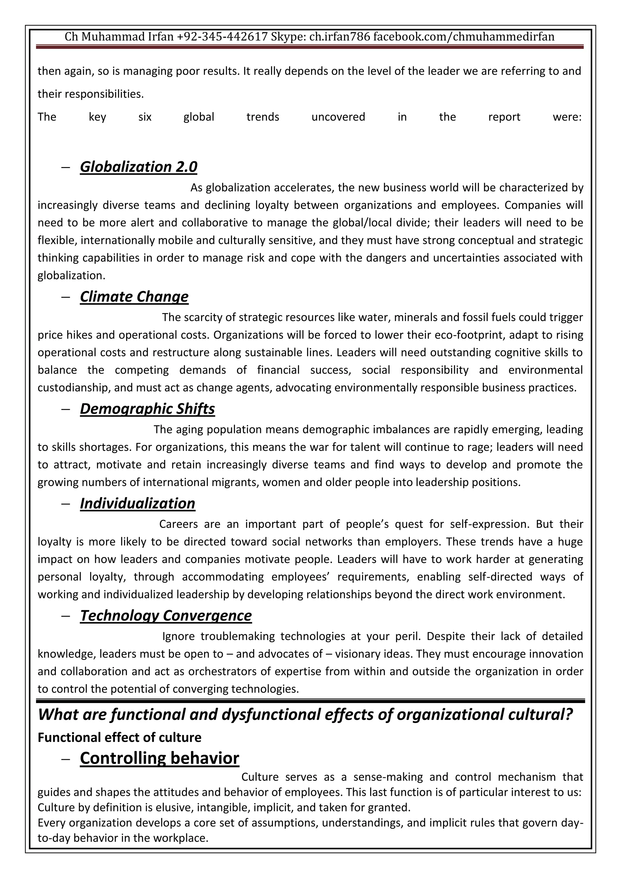 Ch Muhammad Irfan +92-345-442617 Skype: ch.irfan786 facebook.com/chmuhammedirfan
then again, so is managing poor results. It really depends on the level of the leader we are referring to and
their responsibilities.
The key six global trends uncovered in the report were:
 Globalization 2.0
As globalization accelerates, the new business world will be characterized by
increasingly diverse teams and declining loyalty between organizations and employees. Companies will
need to be more alert and collaborative to manage the global/local divide; their leaders will need to be
flexible, internationally mobile and culturally sensitive, and they must have strong conceptual and strategic
thinking capabilities in order to manage risk and cope with the dangers and uncertainties associated with
globalization.
 Climate Change
The scarcity of strategic resources like water, minerals and fossil fuels could trigger
price hikes and operational costs. Organizations will be forced to lower their eco-footprint, adapt to rising
operational costs and restructure along sustainable lines. Leaders will need outstanding cognitive skills to
balance the competing demands of financial success, social responsibility and environmental
custodianship, and must act as change agents, advocating environmentally responsible business practices.
 Demographic Shifts
The aging population means demographic imbalances are rapidly emerging, leading
to skills shortages. For organizations, this means the war for talent will continue to rage; leaders will need
to attract, motivate and retain increasingly diverse teams and find ways to develop and promote the
growing numbers of international migrants, women and older people into leadership positions.
 Individualization
Careers are an important part of people’s quest for self-expression. But their
loyalty is more likely to be directed toward social networks than employers. These trends have a huge
impact on how leaders and companies motivate people. Leaders will have to work harder at generating
personal loyalty, through accommodating employees’ requirements, enabling self-directed ways of
working and individualized leadership by developing relationships beyond the direct work environment.
 Technology Convergence
Ignore troublemaking technologies at your peril. Despite their lack of detailed
knowledge, leaders must be open to – and advocates of – visionary ideas. They must encourage innovation
and collaboration and act as orchestrators of expertise from within and outside the organization in order
to control the potential of converging technologies.
What are functional and dysfunctional effects of organizational cultural?
Functional effect of culture
 Controlling behavior
Culture serves as a sense-making and control mechanism that
guides and shapes the attitudes and behavior of employees. This last function is of particular interest to us:
Culture by definition is elusive, intangible, implicit, and taken for granted.
Every organization develops a core set of assumptions, understandings, and implicit rules that govern day-
to-day behavior in the workplace.
 