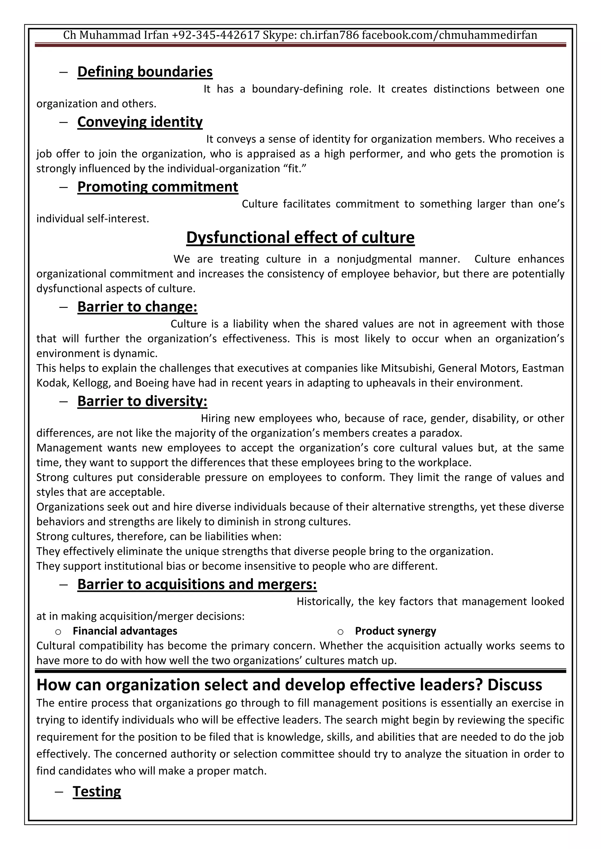 Ch Muhammad Irfan +92-345-442617 Skype: ch.irfan786 facebook.com/chmuhammedirfan
 Defining boundaries
It has a boundary-defining role. It creates distinctions between one
organization and others.
 Conveying identity
It conveys a sense of identity for organization members. Who receives a
job offer to join the organization, who is appraised as a high performer, and who gets the promotion is
strongly influenced by the individual-organization “fit.”
 Promoting commitment
Culture facilitates commitment to something larger than one’s
individual self-interest.
Dysfunctional effect of culture
We are treating culture in a nonjudgmental manner. Culture enhances
organizational commitment and increases the consistency of employee behavior, but there are potentially
dysfunctional aspects of culture.
 Barrier to change:
Culture is a liability when the shared values are not in agreement with those
that will further the organization’s effectiveness. This is most likely to occur when an organization’s
environment is dynamic.
This helps to explain the challenges that executives at companies like Mitsubishi, General Motors, Eastman
Kodak, Kellogg, and Boeing have had in recent years in adapting to upheavals in their environment.
 Barrier to diversity:
Hiring new employees who, because of race, gender, disability, or other
differences, are not like the majority of the organization’s members creates a paradox.
Management wants new employees to accept the organization’s core cultural values but, at the same
time, they want to support the differences that these employees bring to the workplace.
Strong cultures put considerable pressure on employees to conform. They limit the range of values and
styles that are acceptable.
Organizations seek out and hire diverse individuals because of their alternative strengths, yet these diverse
behaviors and strengths are likely to diminish in strong cultures.
Strong cultures, therefore, can be liabilities when:
They effectively eliminate the unique strengths that diverse people bring to the organization.
They support institutional bias or become insensitive to people who are different.
 Barrier to acquisitions and mergers:
Historically, the key factors that management looked
at in making acquisition/merger decisions:
o Financial advantages o Product synergy
Cultural compatibility has become the primary concern. Whether the acquisition actually works seems to
have more to do with how well the two organizations’ cultures match up.
How can organization select and develop effective leaders? Discuss
The entire process that organizations go through to fill management positions is essentially an exercise in
trying to identify individuals who will be effective leaders. The search might begin by reviewing the specific
requirement for the position to be filed that is knowledge, skills, and abilities that are needed to do the job
effectively. The concerned authority or selection committee should try to analyze the situation in order to
find candidates who will make a proper match.
 Testing
 