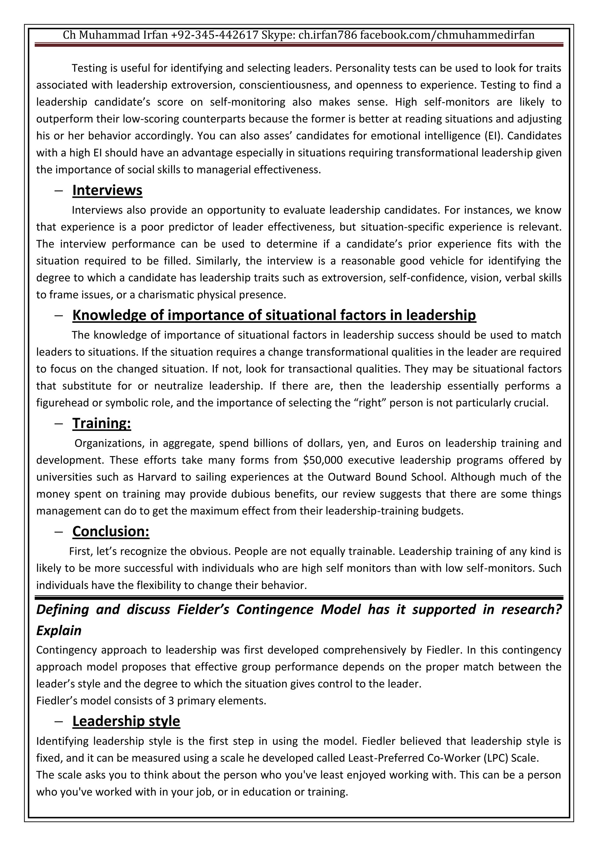 Ch Muhammad Irfan +92-345-442617 Skype: ch.irfan786 facebook.com/chmuhammedirfan
Testing is useful for identifying and selecting leaders. Personality tests can be used to look for traits
associated with leadership extroversion, conscientiousness, and openness to experience. Testing to find a
leadership candidate’s score on self-monitoring also makes sense. High self-monitors are likely to
outperform their low-scoring counterparts because the former is better at reading situations and adjusting
his or her behavior accordingly. You can also asses’ candidates for emotional intelligence (EI). Candidates
with a high EI should have an advantage especially in situations requiring transformational leadership given
the importance of social skills to managerial effectiveness.
 Interviews
Interviews also provide an opportunity to evaluate leadership candidates. For instances, we know
that experience is a poor predictor of leader effectiveness, but situation-specific experience is relevant.
The interview performance can be used to determine if a candidate’s prior experience fits with the
situation required to be filled. Similarly, the interview is a reasonable good vehicle for identifying the
degree to which a candidate has leadership traits such as extroversion, self-confidence, vision, verbal skills
to frame issues, or a charismatic physical presence.
 Knowledge of importance of situational factors in leadership
The knowledge of importance of situational factors in leadership success should be used to match
leaders to situations. If the situation requires a change transformational qualities in the leader are required
to focus on the changed situation. If not, look for transactional qualities. They may be situational factors
that substitute for or neutralize leadership. If there are, then the leadership essentially performs a
figurehead or symbolic role, and the importance of selecting the “right” person is not particularly crucial.
 Training:
Organizations, in aggregate, spend billions of dollars, yen, and Euros on leadership training and
development. These efforts take many forms from $50,000 executive leadership programs offered by
universities such as Harvard to sailing experiences at the Outward Bound School. Although much of the
money spent on training may provide dubious benefits, our review suggests that there are some things
management can do to get the maximum effect from their leadership-training budgets.
 Conclusion:
First, let’s recognize the obvious. People are not equally trainable. Leadership training of any kind is
likely to be more successful with individuals who are high self monitors than with low self-monitors. Such
individuals have the flexibility to change their behavior.
Defining and discuss Fielder’s Contingence Model has it supported in research?
Explain
Contingency approach to leadership was first developed comprehensively by Fiedler. In this contingency
approach model proposes that effective group performance depends on the proper match between the
leader’s style and the degree to which the situation gives control to the leader.
Fiedler’s model consists of 3 primary elements.
 Leadership style
Identifying leadership style is the first step in using the model. Fiedler believed that leadership style is
fixed, and it can be measured using a scale he developed called Least-Preferred Co-Worker (LPC) Scale.
The scale asks you to think about the person who you've least enjoyed working with. This can be a person
who you've worked with in your job, or in education or training.
 