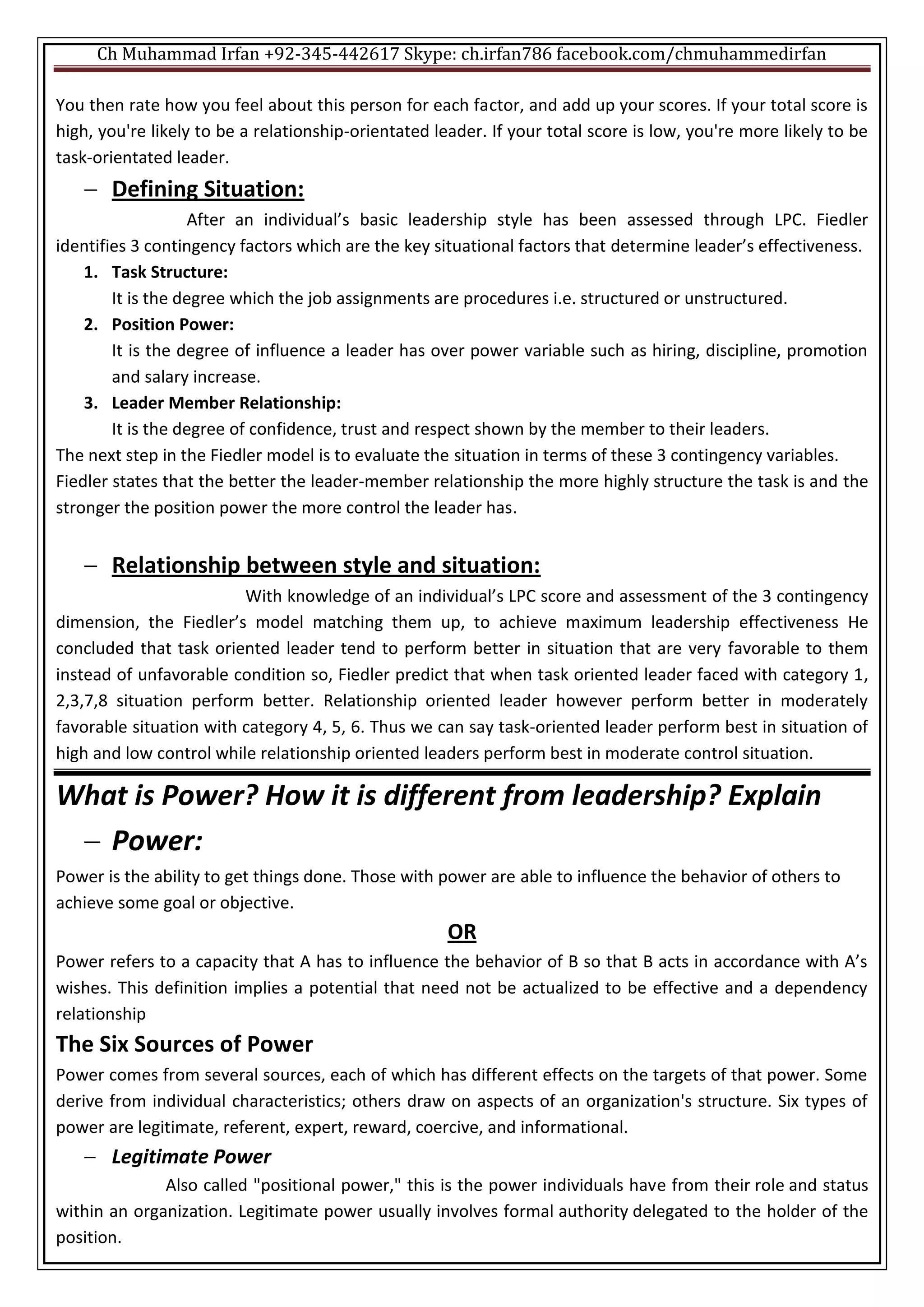 Ch Muhammad Irfan +92-345-442617 Skype: ch.irfan786 facebook.com/chmuhammedirfan
You then rate how you feel about this person for each factor, and add up your scores. If your total score is
high, you're likely to be a relationship-orientated leader. If your total score is low, you're more likely to be
task-orientated leader.
 Defining Situation:
After an individual’s basic leadership style has been assessed through LPC. Fiedler
identifies 3 contingency factors which are the key situational factors that determine leader’s effectiveness.
1. Task Structure:
It is the degree which the job assignments are procedures i.e. structured or unstructured.
2. Position Power:
It is the degree of influence a leader has over power variable such as hiring, discipline, promotion
and salary increase.
3. Leader Member Relationship:
It is the degree of confidence, trust and respect shown by the member to their leaders.
The next step in the Fiedler model is to evaluate the situation in terms of these 3 contingency variables.
Fiedler states that the better the leader-member relationship the more highly structure the task is and the
stronger the position power the more control the leader has.
 Relationship between style and situation:
With knowledge of an individual’s LPC score and assessment of the 3 contingency
dimension, the Fiedler’s model matching them up, to achieve maximum leadership effectiveness He
concluded that task oriented leader tend to perform better in situation that are very favorable to them
instead of unfavorable condition so, Fiedler predict that when task oriented leader faced with category 1,
2,3,7,8 situation perform better. Relationship oriented leader however perform better in moderately
favorable situation with category 4, 5, 6. Thus we can say task-oriented leader perform best in situation of
high and low control while relationship oriented leaders perform best in moderate control situation.
What is Power? How it is different from leadership? Explain
 Power:
Power is the ability to get things done. Those with power are able to influence the behavior of others to
achieve some goal or objective.
OR
Power refers to a capacity that A has to influence the behavior of B so that B acts in accordance with A’s
wishes. This definition implies a potential that need not be actualized to be effective and a dependency
relationship
The Six Sources of Power
Power comes from several sources, each of which has different effects on the targets of that power. Some
derive from individual characteristics; others draw on aspects of an organization's structure. Six types of
power are legitimate, referent, expert, reward, coercive, and informational.
 Legitimate Power
Also called "positional power," this is the power individuals have from their role and status
within an organization. Legitimate power usually involves formal authority delegated to the holder of the
position.
 