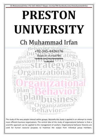 Ch Muhammad Irfan +92-345-442617 Skype: ch.irfan786 facebook.com/chmuhammedirfan
PRESTON
UNIVERSITY
Ch Muhammad Irfan
+92-345-4426176
Skype id: ch.irfan786
Facebook.com/chmuhammedirfan
11/06/2015
The study of the way people interact within groups. Normally this study is applied in an attempt to create
more efficient business organizations. The central idea of the study of organizational behavior is that a
scientific approach can be applied to the management of workers. Organizational behavior theories are
used for human resource purposes to maximize the output from individual group members.
 