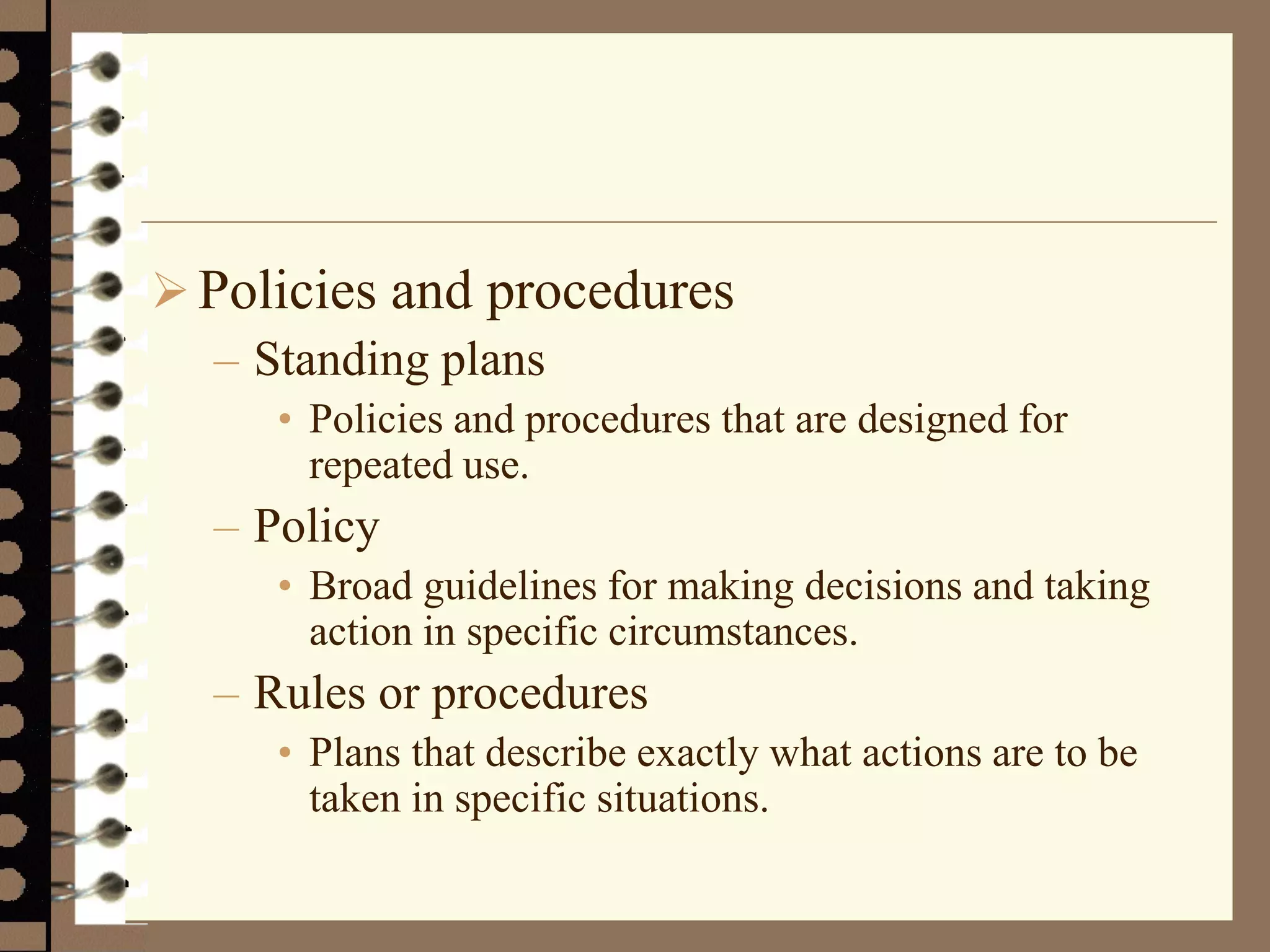 Policies and procedures
– Standing plans
• Policies and procedures that are designed for
repeated use.
– Policy
• Broad guidelines for making decisions and taking
action in specific circumstances.
– Rules or procedures
• Plans that describe exactly what actions are to be
taken in specific situations.
 
