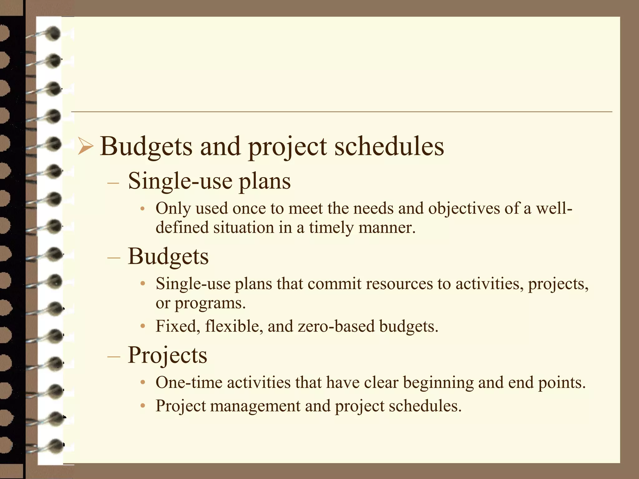 Budgets and project schedules
– Single-use plans
• Only used once to meet the needs and objectives of a well-
defined situation in a timely manner.
– Budgets
• Single-use plans that commit resources to activities, projects,
or programs.
• Fixed, flexible, and zero-based budgets.
– Projects
• One-time activities that have clear beginning and end points.
• Project management and project schedules.
 
