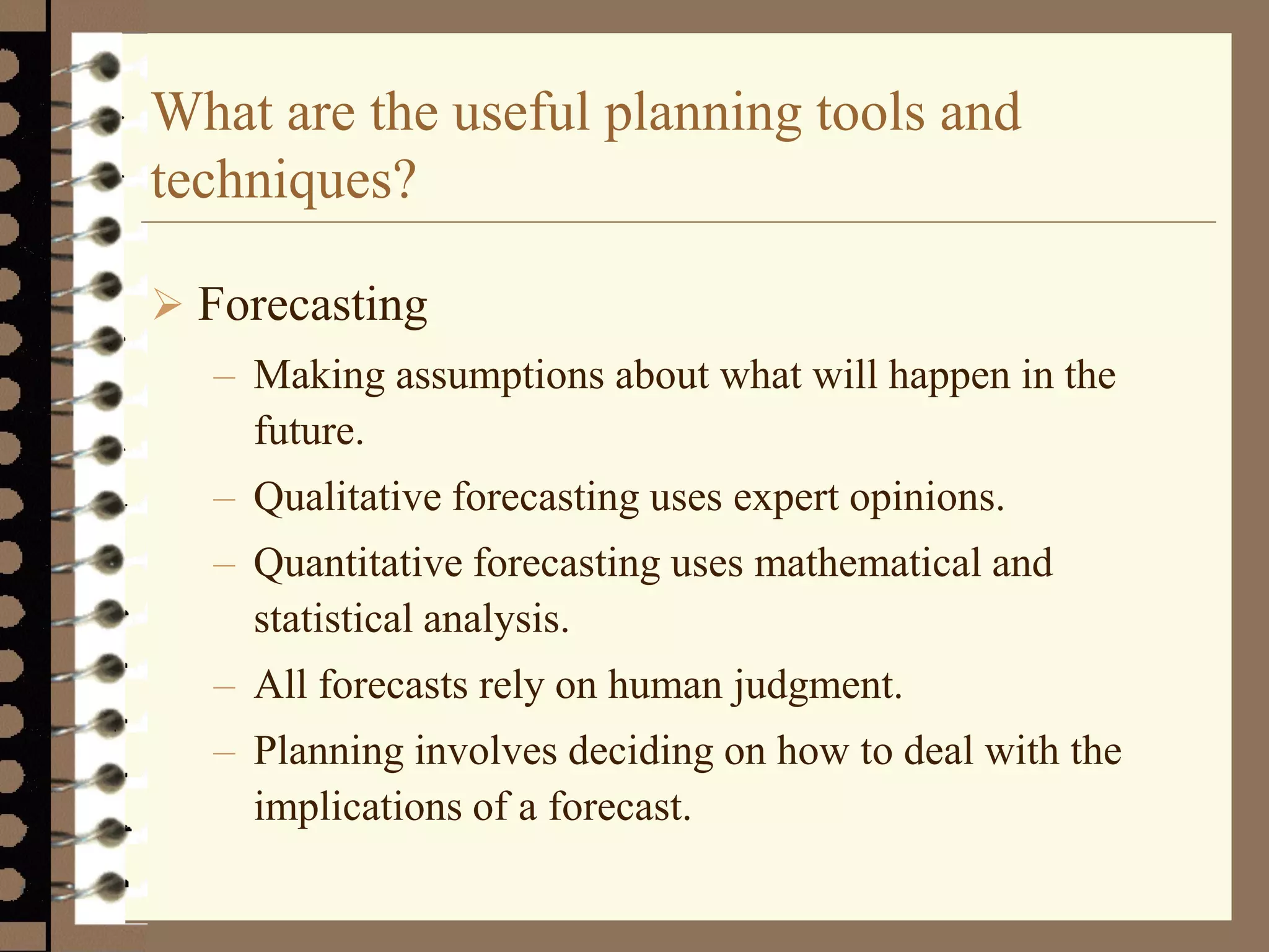 What are the useful planning tools and
techniques?
 Forecasting
– Making assumptions about what will happen in the
future.
– Qualitative forecasting uses expert opinions.
– Quantitative forecasting uses mathematical and
statistical analysis.
– All forecasts rely on human judgment.
– Planning involves deciding on how to deal with the
implications of a forecast.
 