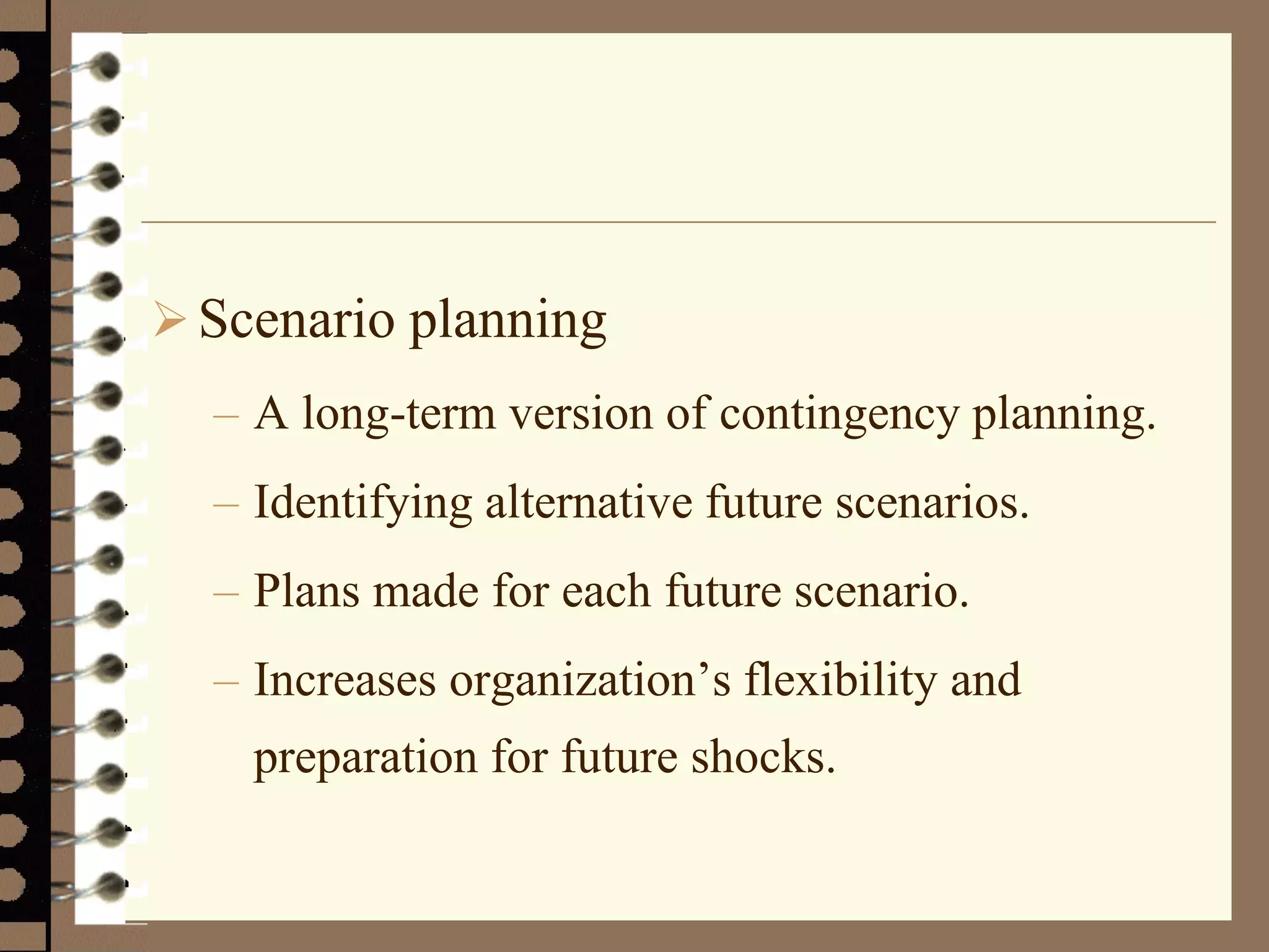 Scenario planning
– A long-term version of contingency planning.
– Identifying alternative future scenarios.
– Plans made for each future scenario.
– Increases organization’s flexibility and
preparation for future shocks.
 