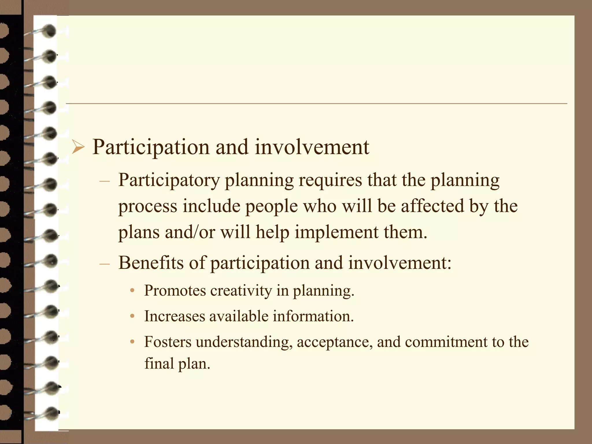  Participation and involvement
– Participatory planning requires that the planning
process include people who will be affected by the
plans and/or will help implement them.
– Benefits of participation and involvement:
• Promotes creativity in planning.
• Increases available information.
• Fosters understanding, acceptance, and commitment to the
final plan.
 