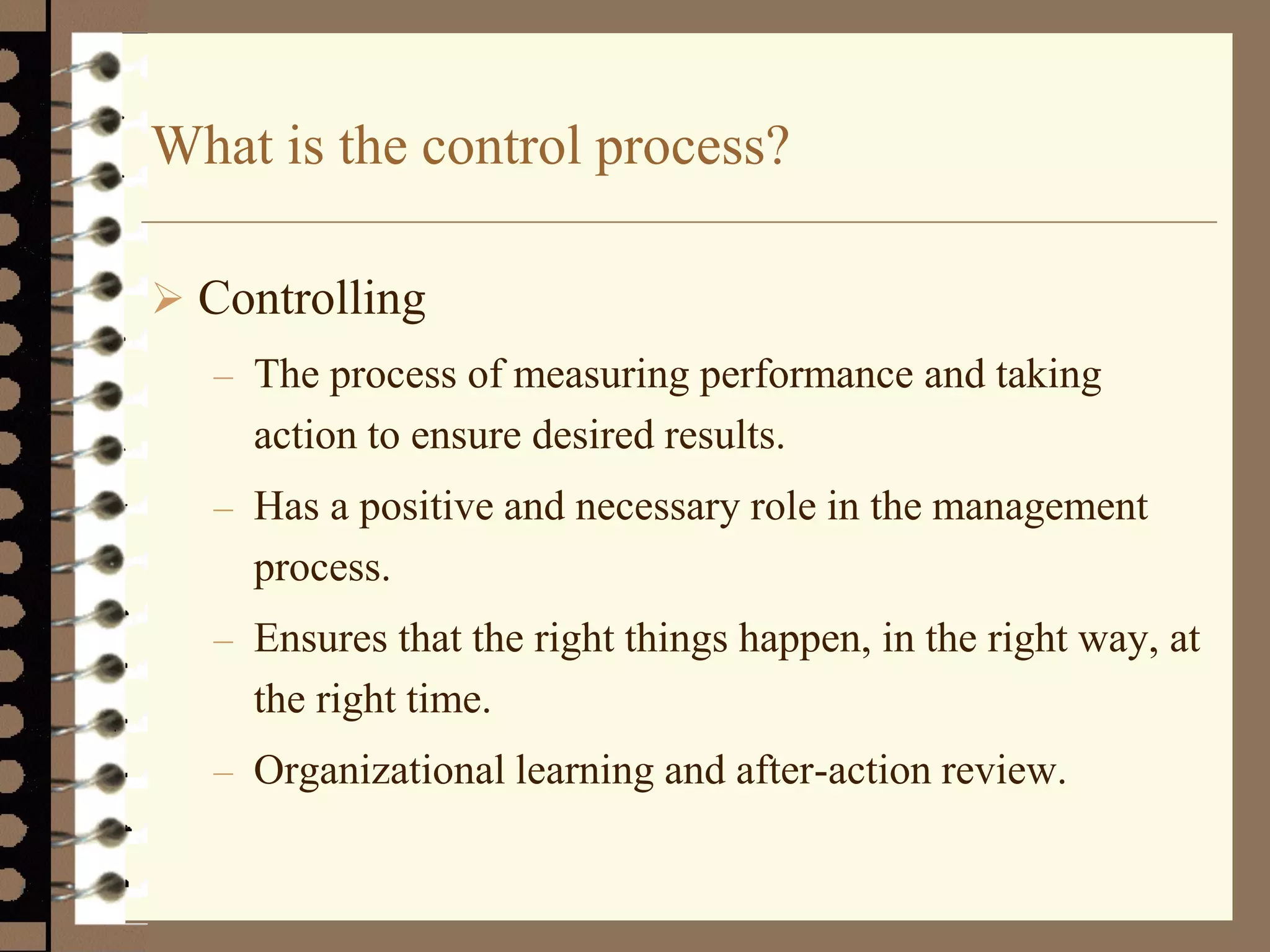 What is the control process?
 Controlling
– The process of measuring performance and taking
action to ensure desired results.
– Has a positive and necessary role in the management
process.
– Ensures that the right things happen, in the right way, at
the right time.
– Organizational learning and after-action review.
 