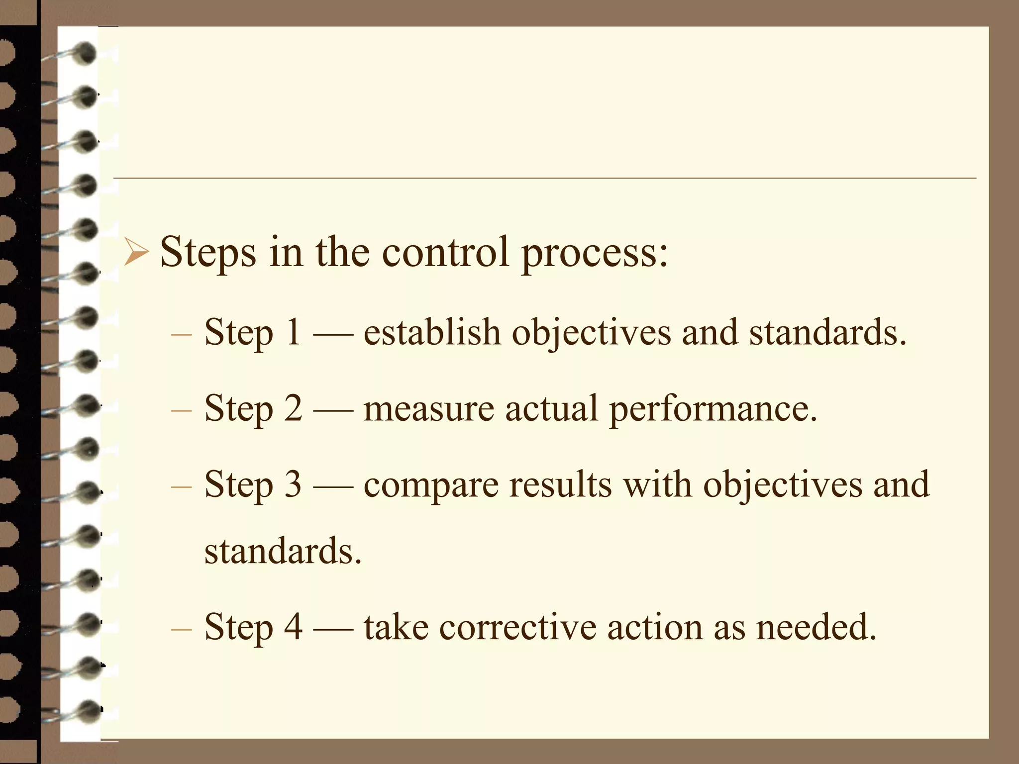 Steps in the control process:
– Step 1 — establish objectives and standards.
– Step 2 — measure actual performance.
– Step 3 — compare results with objectives and
standards.
– Step 4 — take corrective action as needed.
 