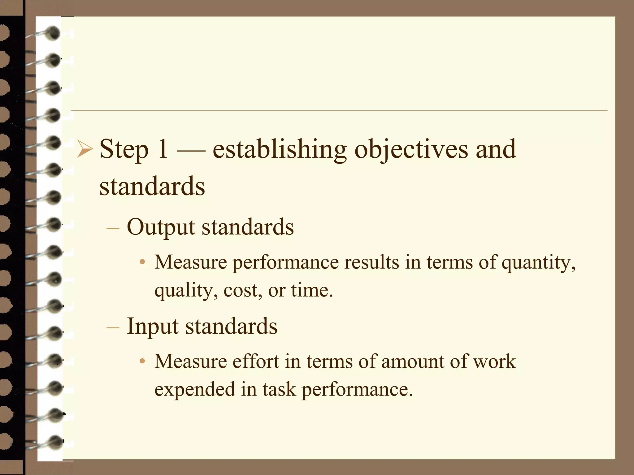 Step 1 — establishing objectives and
standards
– Output standards
• Measure performance results in terms of quantity,
quality, cost, or time.
– Input standards
• Measure effort in terms of amount of work
expended in task performance.
 