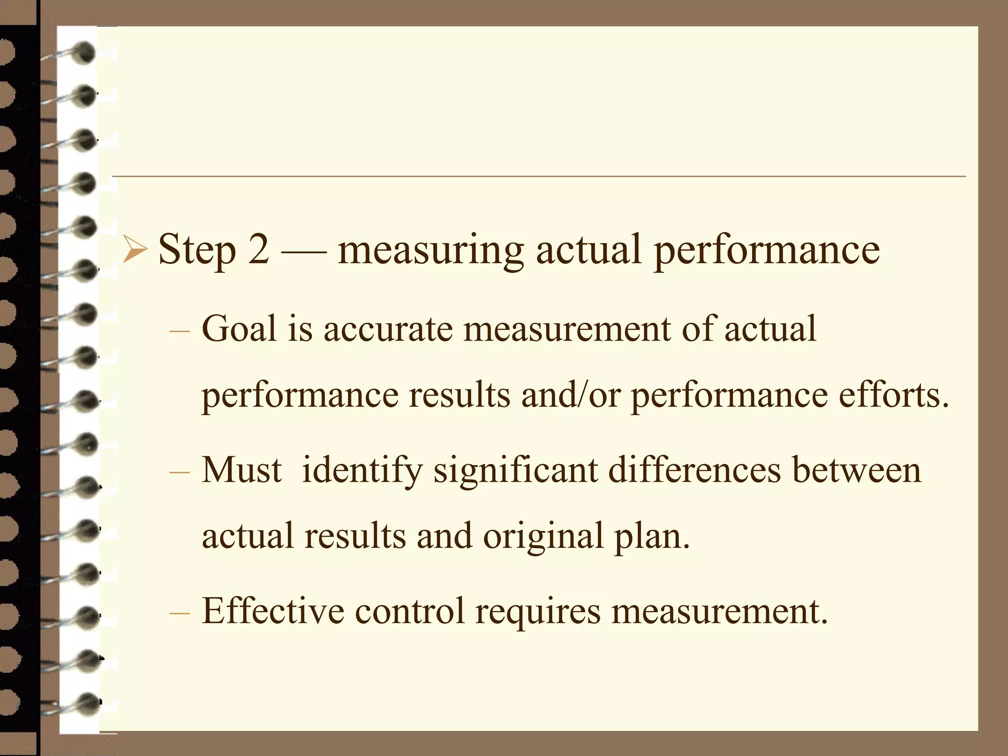 Step 2 — measuring actual performance
– Goal is accurate measurement of actual
performance results and/or performance efforts.
– Must identify significant differences between
actual results and original plan.
– Effective control requires measurement.
 