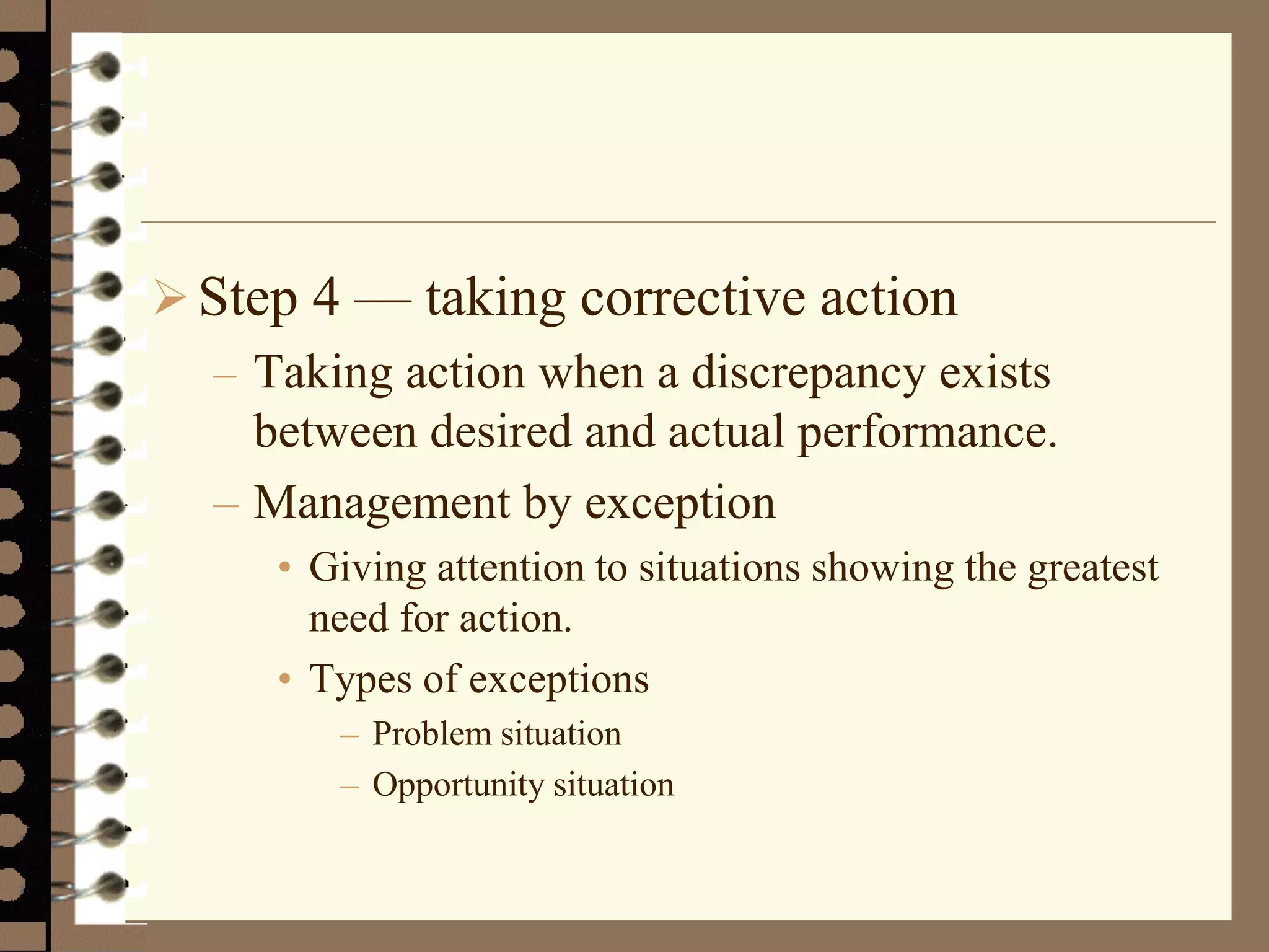Step 4 — taking corrective action
– Taking action when a discrepancy exists
between desired and actual performance.
– Management by exception
• Giving attention to situations showing the greatest
need for action.
• Types of exceptions
– Problem situation
– Opportunity situation
 