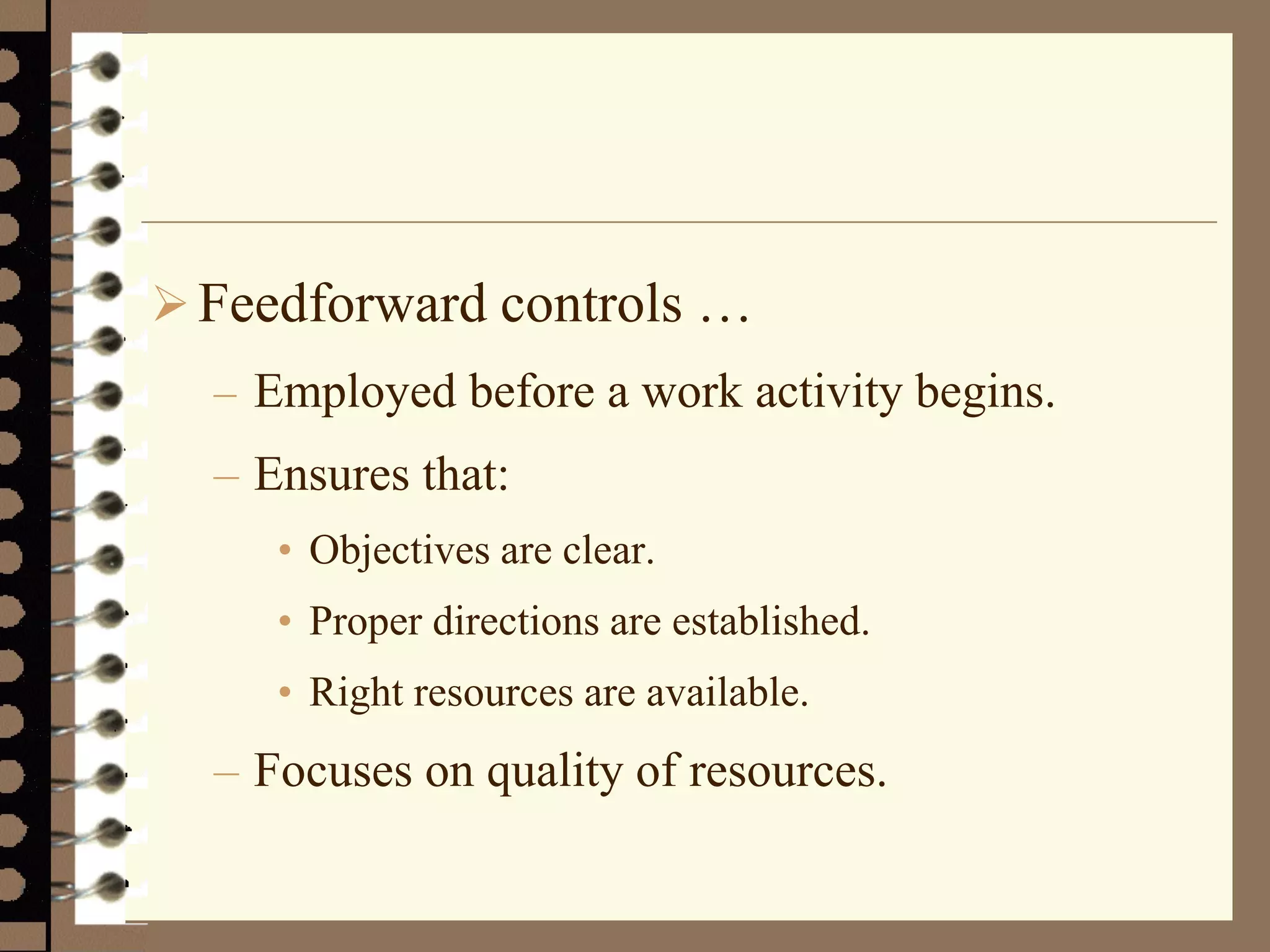 Feedforward controls …
– Employed before a work activity begins.
– Ensures that:
• Objectives are clear.
• Proper directions are established.
• Right resources are available.
– Focuses on quality of resources.
 