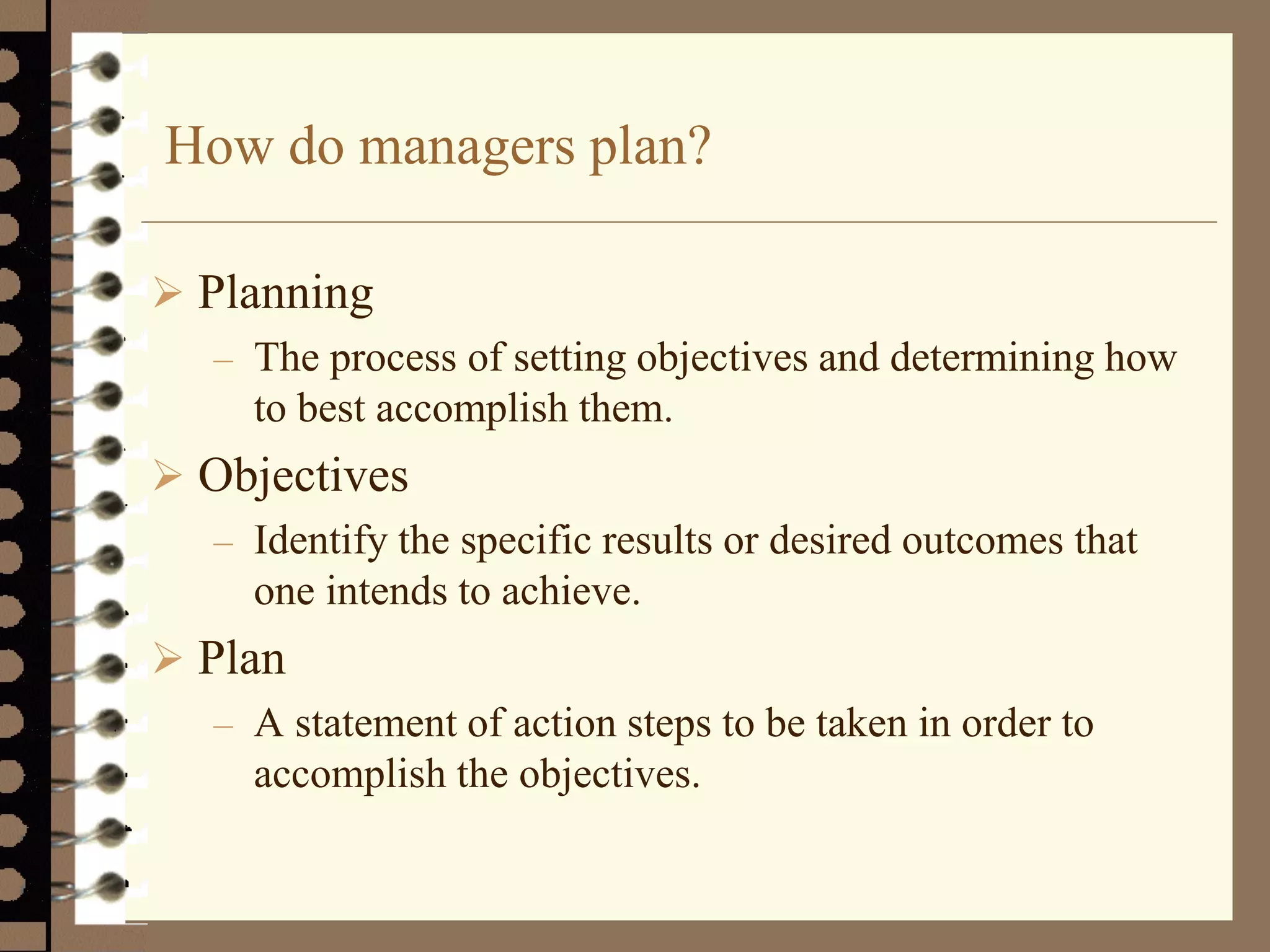 How do managers plan?
 Planning
– The process of setting objectives and determining how
to best accomplish them.
 Objectives
– Identify the specific results or desired outcomes that
one intends to achieve.
 Plan
– A statement of action steps to be taken in order to
accomplish the objectives.
 