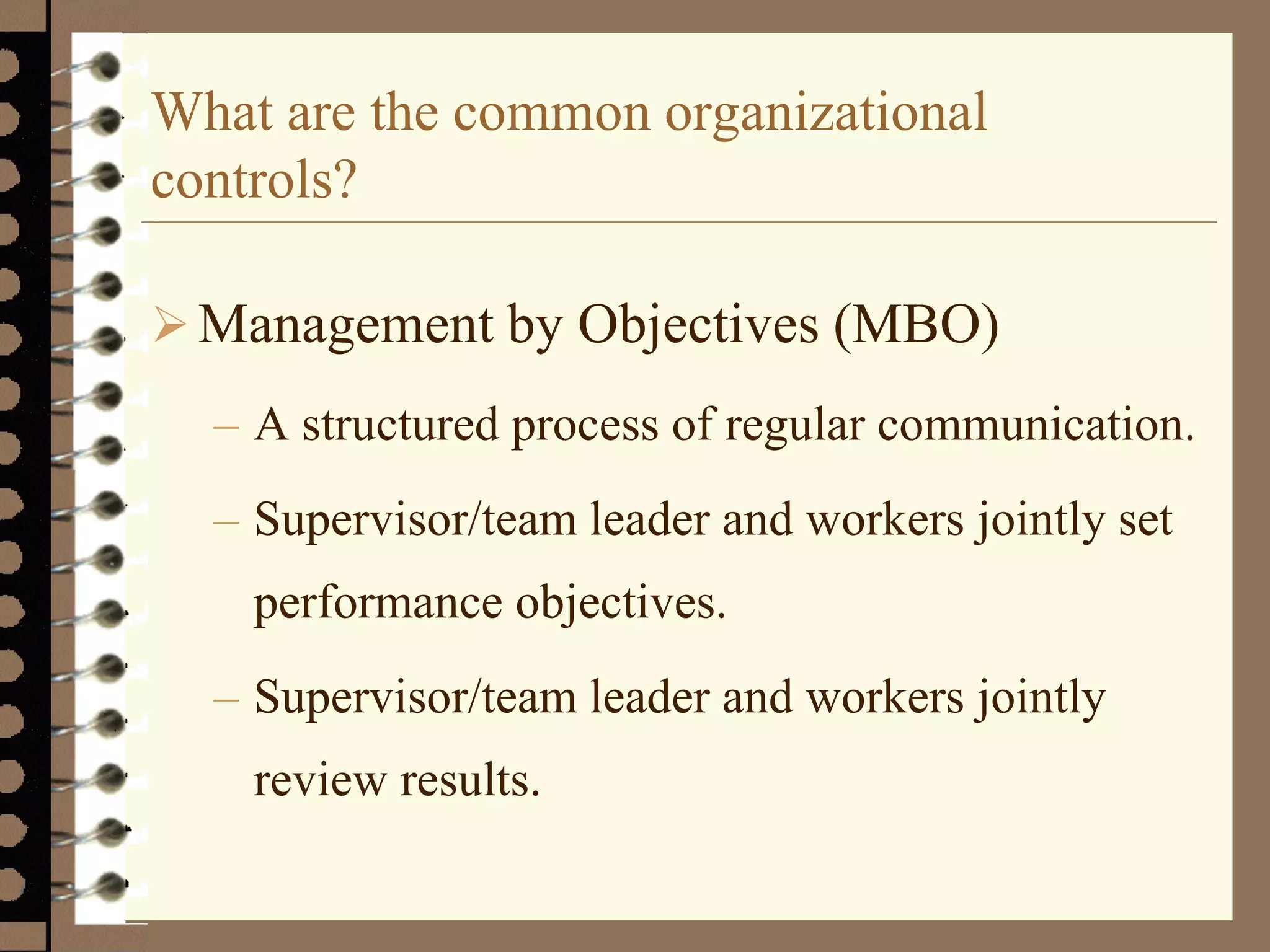 What are the common organizational
controls?
Management by Objectives (MBO)
– A structured process of regular communication.
– Supervisor/team leader and workers jointly set
performance objectives.
– Supervisor/team leader and workers jointly
review results.
 