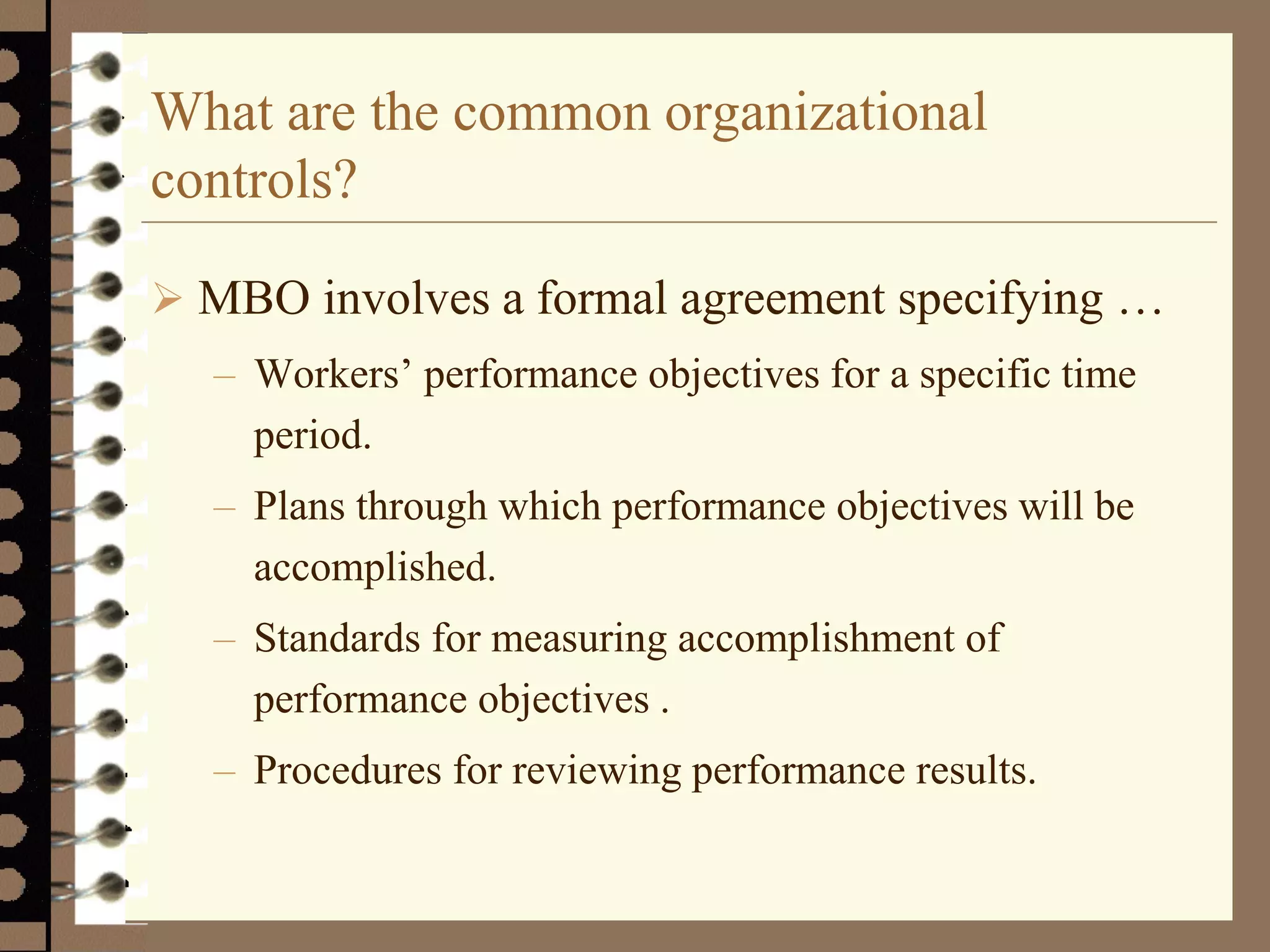 What are the common organizational
controls?
 MBO involves a formal agreement specifying …
– Workers’ performance objectives for a specific time
period.
– Plans through which performance objectives will be
accomplished.
– Standards for measuring accomplishment of
performance objectives .
– Procedures for reviewing performance results.
 