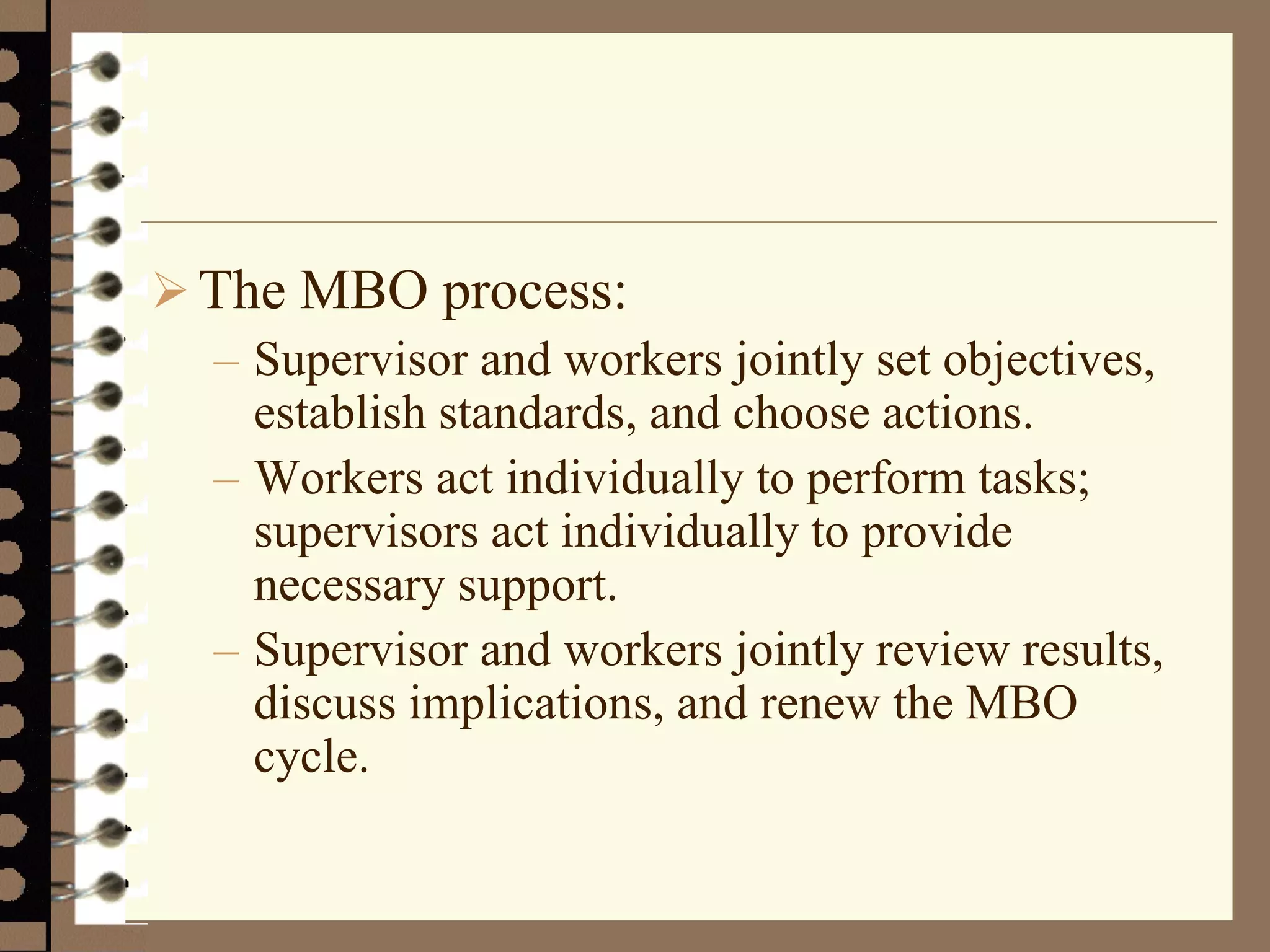 The MBO process:
– Supervisor and workers jointly set objectives,
establish standards, and choose actions.
– Workers act individually to perform tasks;
supervisors act individually to provide
necessary support.
– Supervisor and workers jointly review results,
discuss implications, and renew the MBO
cycle.
 