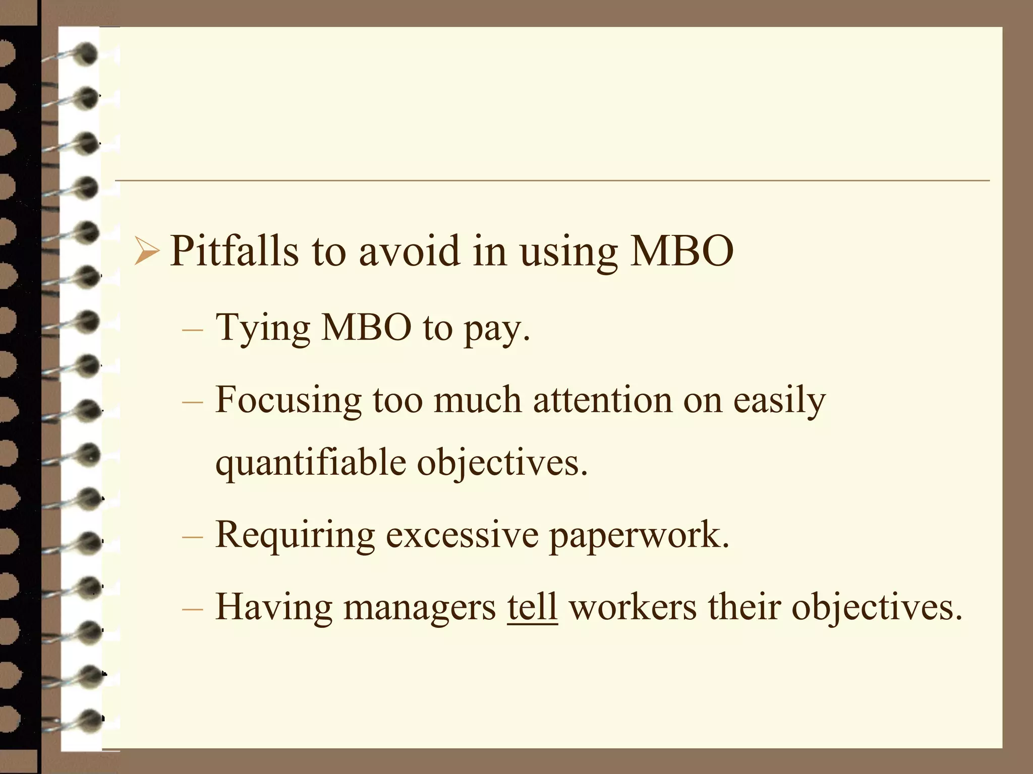 Pitfalls to avoid in using MBO
– Tying MBO to pay.
– Focusing too much attention on easily
quantifiable objectives.
– Requiring excessive paperwork.
– Having managers tell workers their objectives.
 