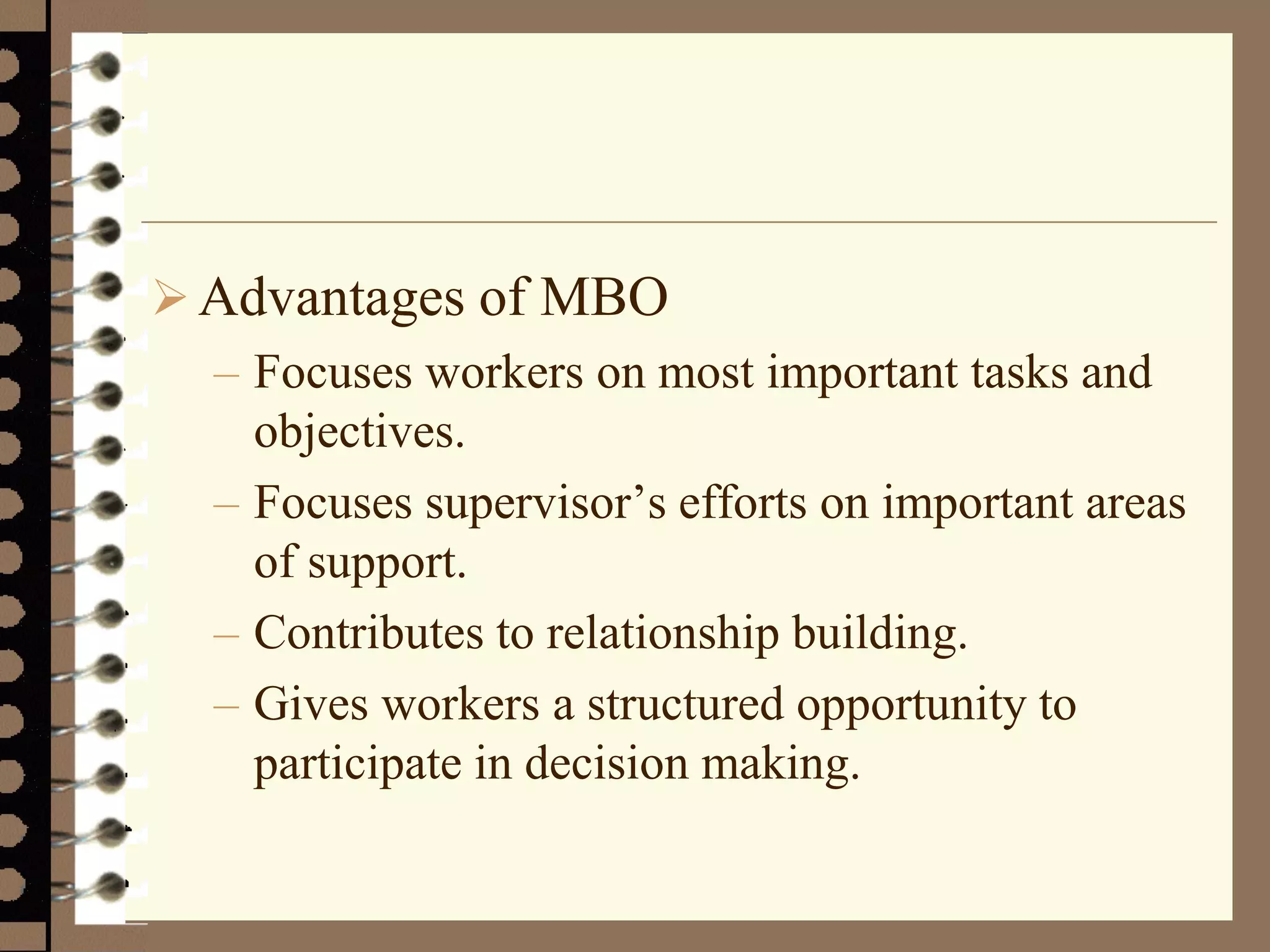 Advantages of MBO
– Focuses workers on most important tasks and
objectives.
– Focuses supervisor’s efforts on important areas
of support.
– Contributes to relationship building.
– Gives workers a structured opportunity to
participate in decision making.
 