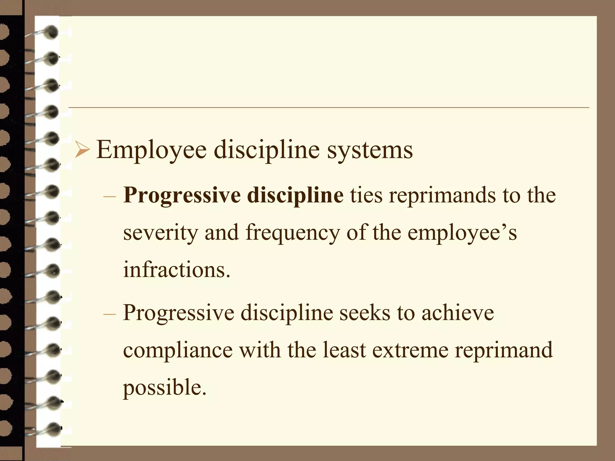Employee discipline systems
– Progressive discipline ties reprimands to the
severity and frequency of the employee’s
infractions.
– Progressive discipline seeks to achieve
compliance with the least extreme reprimand
possible.
 