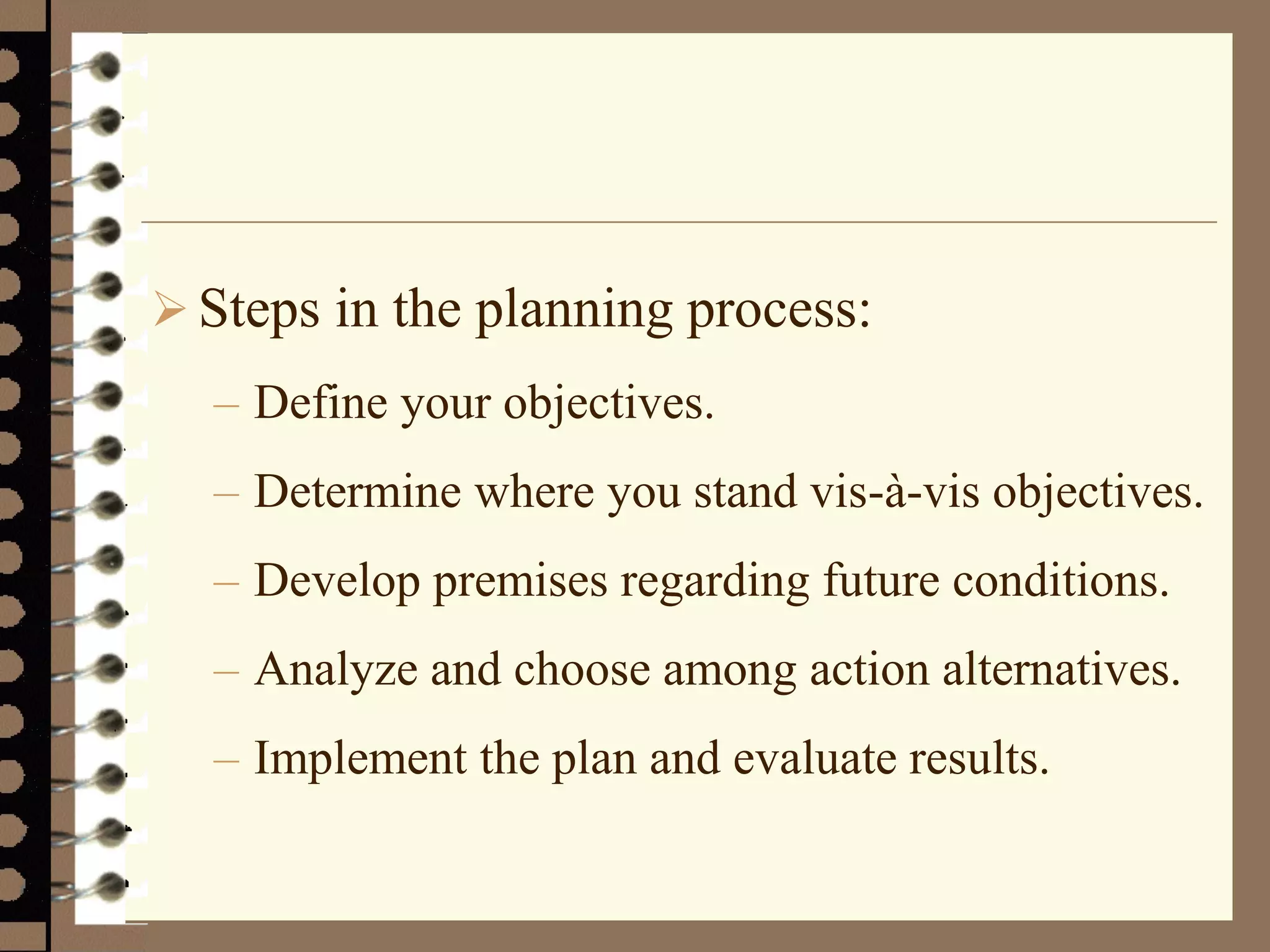  Steps in the planning process:
– Define your objectives.
– Determine where you stand vis-à-vis objectives.
– Develop premises regarding future conditions.
– Analyze and choose among action alternatives.
– Implement the plan and evaluate results.
 