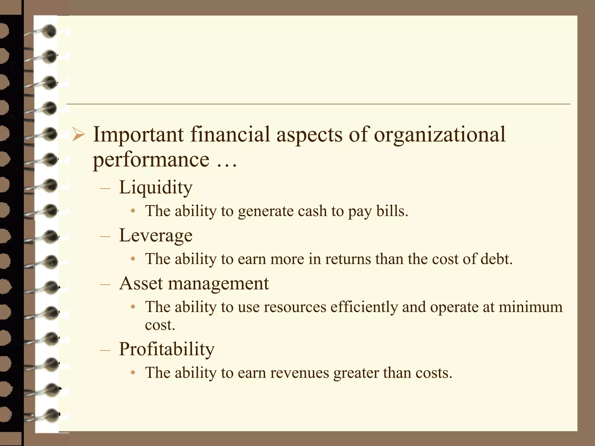  Important financial aspects of organizational
performance …
– Liquidity
• The ability to generate cash to pay bills.
– Leverage
• The ability to earn more in returns than the cost of debt.
– Asset management
• The ability to use resources efficiently and operate at minimum
cost.
– Profitability
• The ability to earn revenues greater than costs.
 