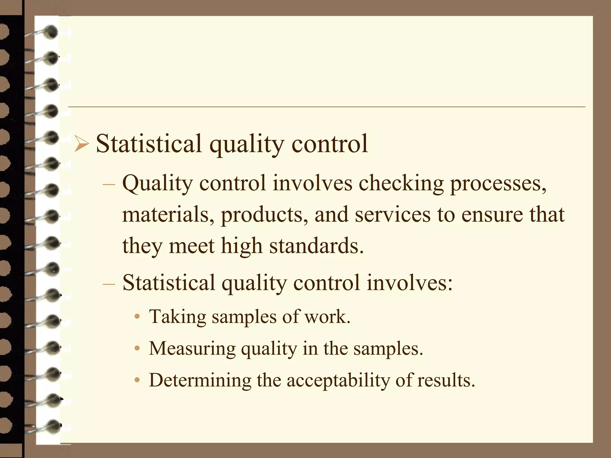  Statistical quality control
– Quality control involves checking processes,
materials, products, and services to ensure that
they meet high standards.
– Statistical quality control involves:
• Taking samples of work.
• Measuring quality in the samples.
• Determining the acceptability of results.
 