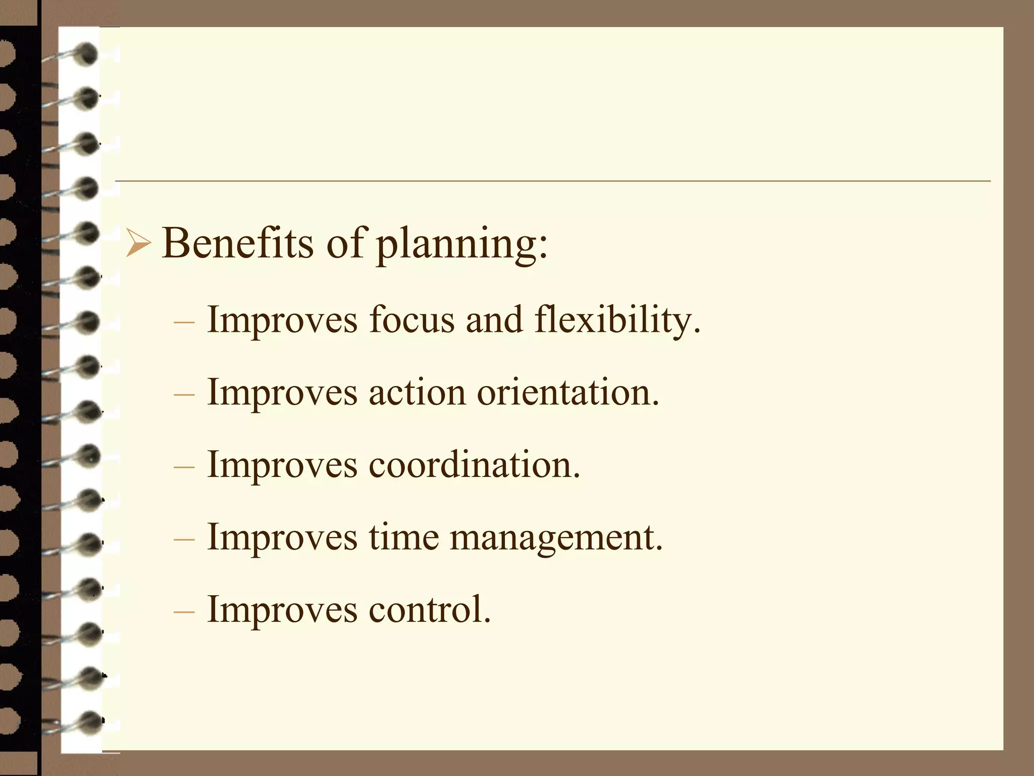 Benefits of planning:
– Improves focus and flexibility.
– Improves action orientation.
– Improves coordination.
– Improves time management.
– Improves control.
 