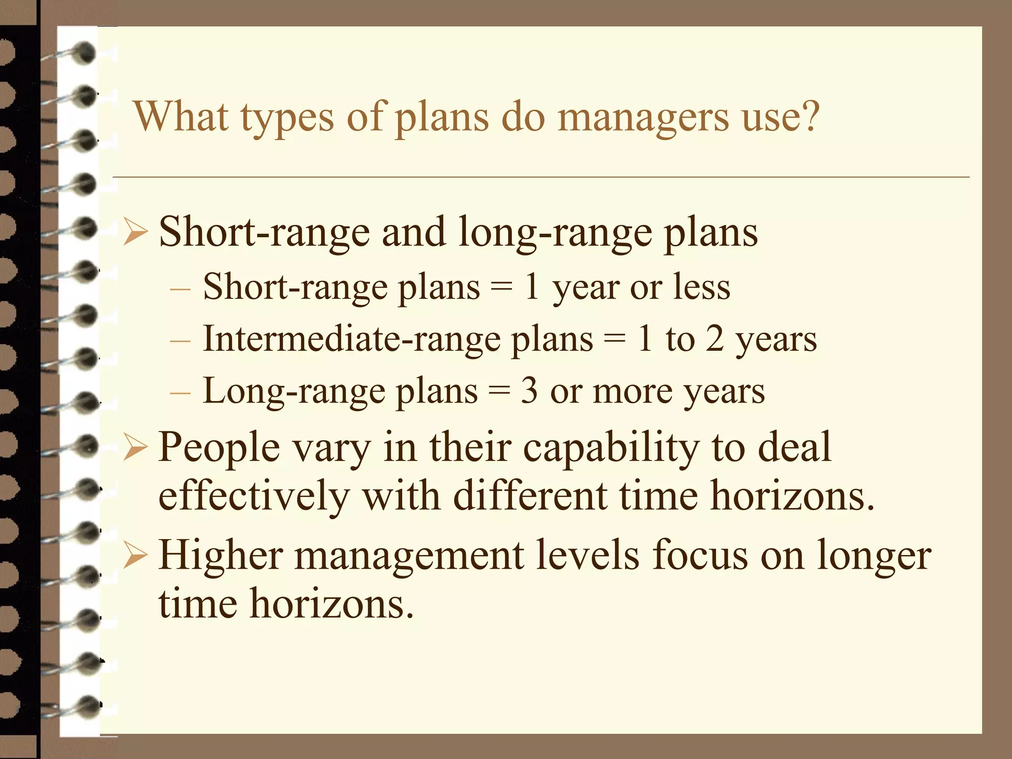 What types of plans do managers use?
Short-range and long-range plans
– Short-range plans = 1 year or less
– Intermediate-range plans = 1 to 2 years
– Long-range plans = 3 or more years
 People vary in their capability to deal
effectively with different time horizons.
 Higher management levels focus on longer
time horizons.
 