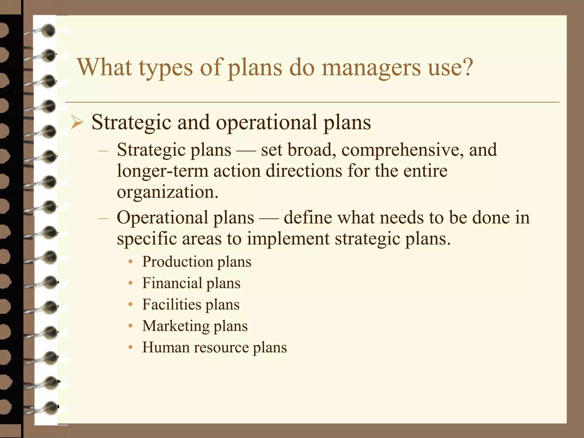 What types of plans do managers use?
 Strategic and operational plans
– Strategic plans — set broad, comprehensive, and
longer-term action directions for the entire
organization.
– Operational plans — define what needs to be done in
specific areas to implement strategic plans.
• Production plans
• Financial plans
• Facilities plans
• Marketing plans
• Human resource plans
 