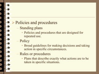 Policies and procedures
– Standing plans
• Policies and procedures that are designed for
repeated use.
– Policy
• Broad guidelines for making decisions and taking
action in specific circumstances.
– Rules or procedures
• Plans that describe exactly what actions are to be
taken in specific situations.
 