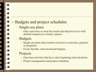 Budgets and project schedules
– Single-use plans
• Only used once to meet the needs and objectives of a well-
defined situation in a timely manner.
– Budgets
• Single-use plans that commit resources to activities, projects,
or programs.
• Fixed, flexible, and zero-based budgets.
– Projects
• One-time activities that have clear beginning and end points.
• Project management and project schedules.
 