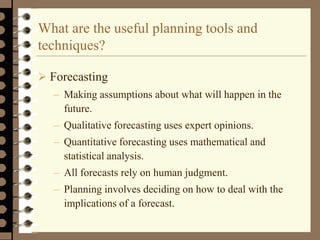 What are the useful planning tools and
techniques?
 Forecasting
– Making assumptions about what will happen in the
future.
– Qualitative forecasting uses expert opinions.
– Quantitative forecasting uses mathematical and
statistical analysis.
– All forecasts rely on human judgment.
– Planning involves deciding on how to deal with the
implications of a forecast.
 