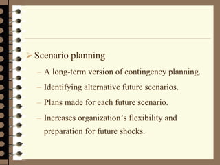 Scenario planning
– A long-term version of contingency planning.
– Identifying alternative future scenarios.
– Plans made for each future scenario.
– Increases organization’s flexibility and
preparation for future shocks.
 