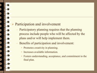  Participation and involvement
– Participatory planning requires that the planning
process include people who will be affected by the
plans and/or will help implement them.
– Benefits of participation and involvement:
• Promotes creativity in planning.
• Increases available information.
• Fosters understanding, acceptance, and commitment to the
final plan.
 