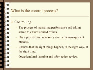 What is the control process?
 Controlling
– The process of measuring performance and taking
action to ensure desired results.
– Has a positive and necessary role in the management
process.
– Ensures that the right things happen, in the right way, at
the right time.
– Organizational learning and after-action review.
 