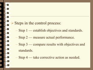 Steps in the control process:
– Step 1 — establish objectives and standards.
– Step 2 — measure actual performance.
– Step 3 — compare results with objectives and
standards.
– Step 4 — take corrective action as needed.
 