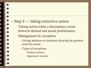 Step 4 — taking corrective action
– Taking action when a discrepancy exists
between desired and actual performance.
– Management by exception
• Giving attention to situations showing the greatest
need for action.
• Types of exceptions
– Problem situation
– Opportunity situation
 
