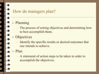 How do managers plan?
 Planning
– The process of setting objectives and determining how
to best accomplish them.
 Objectives
– Identify the specific results or desired outcomes that
one intends to achieve.
 Plan
– A statement of action steps to be taken in order to
accomplish the objectives.
 