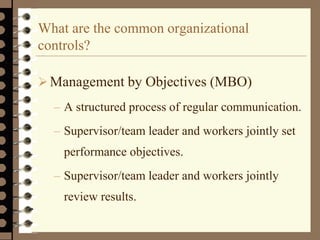 What are the common organizational
controls?
Management by Objectives (MBO)
– A structured process of regular communication.
– Supervisor/team leader and workers jointly set
performance objectives.
– Supervisor/team leader and workers jointly
review results.
 